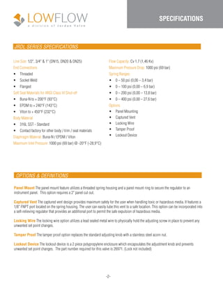 JRDL SERIES SPECIFICATIONS
Line Size: 1/2", 3/4" & 1" (DN15, DN20 & DN25)
End Connections
•	 Threaded
•	 Socket Weld
•	 Flanged
Soft Seat Materials for ANSI Class VI Shut-off
•	 Buna-N to + 200°F (93°C)
•	 EPDM to + 240°F (143°C)
•	 Viton to + 450°F (232°C)
Body Material
•	 316L SST - Standard
•	 Contact factory for other body / trim / seat materials
Diaphragm Material: Buna-N / EPDM / Viton
Maximum Inlet Pressure: 1000 psi (69 bar) @ -20°F (-28,9°C)
Flow Capacity: Cv 1.7 (1,46 Kv)
Maximum Pressure Drop: 1000 psi (69 bar)
Spring Ranges:
•	 0 – 50 psi (0,00 – 3,4 bar)
•	 0 – 100 psi (0,00 – 6,9 bar)
•	 0 – 200 psi (0,00 – 13,8 bar)
•	 0 – 400 psi (0,00 – 27,6 bar)
Options
•	 Panel Mounting
•	 Captured Vent
•	 Locking Wire
•	 Tamper Proof
•	 Lockout Device
-2-
SPECIFICATIONS
OPTIONS & DEFINITIONS
Panel Mount The panel mount feature utilizes a threaded spring housing and a panel mount ring to secure the regulator to an
instrument panel. This option requires a 2" panel cut out.
Captured Vent The captured vent design provides maximum safety for the user when handling toxic or hazardous media. It features a
1/8" FNPT port located on the spring housing. The user can easily tube this vent to a safe location. This option can be incorporated into
a self-relieving regulator that provides an additional port to permit the safe expulsion of hazardous media.
Locking Wire The locking wire option utilizes a lead sealed metal wire to physically hold the adjusting screw in place to prevent any
unwanted set point changes.
Tamper Proof The tamper proof option replaces the standard adjusting knob with a stainless steel acorn nut.
Lockout Device The lockout device is a 2 piece polypropylene enclosure which encapsulates the adjustment knob and prevents
unwanted set point changes. The part number required for this valve is 26971. (Lock not included)
 