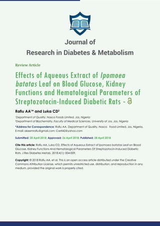 Review Article
Effects of Aqueous Extract of Ipomoea
batatas Leaf on Blood Glucose, Kidney
Functions and Hematological Parameters of
Streptozotocin-Induced Diabetic Rats -
Raﬁu AA1
* and Luka CD2
1
Department of Quality, Nasco Foods Limited, Jos, Nigeria
2
Department of Biochemistry, Faculty of Medical Sciences, University of Jos, Jos, Nigeria
*Address for Correspondence: Raﬁu AA, Department of Quality, Nasco Food Limited, Jos, Nigeria,
E-mail:
Submitted: 20 April 2018; Approved: 26 April 2018; Published: 28 April 2018
Cite this article: Raﬁu AA, Luka CD. Effects of Aqueous Extract of Ipomoea batatas Leaf on Blood
Glucose, Kidney Functions And Hematological Parameters Of Streptozotocin-Induced Diabetic
Rats. J Res Diabetes Metab. 2018;4(1): 004-009.
Copyright: © 2018 Raﬁu AA, et al. This is an open access article distributed under the Creative
Commons Attribution License, which permits unrestricted use, distribution, and reproduction in any
medium, provided the original work is properly cited.
Journal of
Research in Diabetes & Metabolism
 