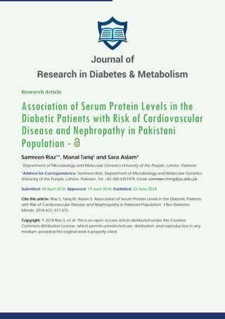Research Article
Association of Serum Protein Levels in the
Diabetic Patients with Risk of Cardiovascular
Disease and Nephropathy in Pakistani
Population -
Samreen Riaz1
*, Manal Tariq2
and Sara Aslam3
*Department of Microbiology and Molecular Genetics University of the Punjab, Lahore, Pakistan
*Address for Correspondence: Samreen Riaz, Department of Microbiology and Molecular Genetics
University of the Punjab, Lahore, Pakistan, Tel: +92-300-4351979, Email:
Submitted: 09 April 2018; Approved: 19 June 2018; Published: 22 June 2018
Cite this article: Riaz S, Tariq M, Aslam S. Association of Serum Protein Levels in the Diabetic Patients
with Risk of Cardiovascular Disease and Nephropathy in Pakistani Population. J Res Diabetes
Metab. 2018;4(1): 011-015.
Copyright: © 2018 Riaz S, et al. This is an open access article distributed under the Creative
Commons Attribution License, which permits unrestricted use, distribution, and reproduction in any
medium, provided the original work is properly cited.
Journal of
Research in Diabetes & Metabolism
 