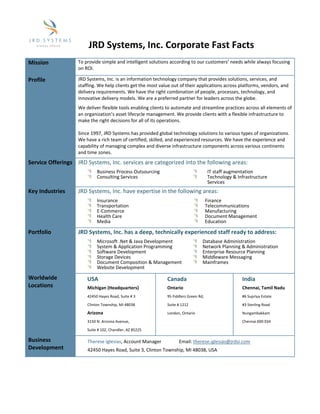 JRD Systems, Inc. Corporate Fast Facts
                   To provide simple and intelligent solutions according to our customers’ needs while always focusing 
Mission 
                   on ROI. 

                   JRD Systems, Inc. is an information technology company that provides solutions, services, and 
Profile 
                   staffing. We help clients get the most value out of their applications across platforms, vendors, and 
                   delivery requirements. We have the right combination of people, processes, technology, and 
                   innovative delivery models. We are a preferred partner for leaders across the globe. 
                   We deliver flexible tools enabling clients to automate and streamline practices across all elements of 
                   an organization’s asset lifecycle management. We provide clients with a flexible infrastructure to 
                   make the right decisions for all of its operations. 
                    
                   Since 1997, JRD Systems has provided global technology solutions to various types of organizations. 
                   We have a rich team of certified, skilled, and experienced resources. We have the experience and 
                   capability of managing complex and diverse infrastructure components across various continents 
                   and time zones. 
Service Offerings  JRD Systems, Inc. services are categorized into the following areas: 
                            Business Process Outsourcing                                IT staff augmentation 
                            Consulting Services                                         Technology & Infrastructure 
                                                                                        Services 
                    
Key Industries     JRD Systems, Inc. have expertise in the following areas: 
                            Insurance                                               Finance
                            Transportation                                          Telecommunications 
                            E‐Commerce                                              Manufacturing 
                            Health Care                                             Document Management 
                                                                                                                              
                            Media                                                   Education 

Portfolio          JRD Systems, Inc. has a deep, technically experienced staff ready to address: 
                            Microsoft .Net & Java Development                      Database Administration 
                            System & Application Programming                       Network Planning & Administration
                            Software Development                                   Enterprise Resource Planning  
                            Storage Devices                                        Middleware Messaging 
                            Document Composition & Management                      Mainframes 
                            Website Development                                     
                    
Worldwide              USA                                    Canada                                    India 
Locations              Michigan (Headquarters)                Ontario                                   Chennai, Tamil Nadu 
                       42450 Hayes Road, Suite # 3            95 Fiddlers Green Rd,                     #6 Supriya Estate 

                       Clinton Township, MI 48038             Suite # 1212                              #3 Sterling Road 

                       Arizona                                London, Ontario                           Nungambakkam 

                       3150 N. Arizona Avenue,                                                          Chennai 600 034 

                       Suite # 102, Chandler, AZ 85225 
                    
Business               Therese Iglesias, Account Manager               Email: therese.iglesias@jrdsi.com 
Development            42450 Hayes Road, Suite 3, Clinton Township, MI 48038, USA 
                    
 