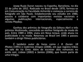 Josep Ruaix Duran nasceu na Espanha, Barcelona, no dia
22 de julho de 1952. Radicado no Brasil desde 1970, formou-se
em Comunicação na Faculdade Anhembi e começou a carreira de
fotógrafo em São Paulo. Estabelecendo seu estúdio em 1980,
passou a colaborar com importantes revistas nacionais e
algumas publicações internacionais, especialmente a
revista Playboy.
Ganhou dez prêmios de fotografia da Editora Abril e três
prêmios Multimoda, concedido ao melhor fotógrafo de moda do
país. Entre 1989 e 1994, viveu em Nova Iorque, onde atuou na
publicidade e na moda. Retornou ao Brasil em 1995 e passou
também a dirigir filmes publicitários.
É também autor de livros como J. R. Duran: 18
Photos (1991) e Cadernos Etíopes (2008), em que registra tribos
do vale do rio Omo. Além de escrever dois romances no
estilo noir, Lisboa (2002) e Santos (2006), que fazem parte de
uma trilogia.
 