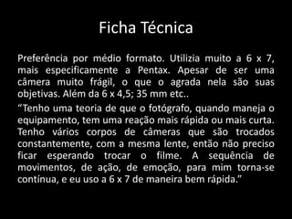 Ficha Técnica
Preferência por médio formato. Utilizia muito a 6 x 7,
mais especificamente a Pentax. Apesar de ser uma
câmera muito frágil, o que o agrada nela são suas
objetivas. Além da 6 x 4,5; 35 mm etc..
“Tenho uma teoria de que o fotógrafo, quando maneja o
equipamento, tem uma reação mais rápida ou mais curta.
Tenho vários corpos de câmeras que são trocados
constantemente, com a mesma lente, então não preciso
ficar esperando trocar o filme. A sequência de
movimentos, de ação, de emoção, para mim torna-se
contínua, e eu uso a 6 x 7 de maneira bem rápida.”
 