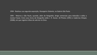 1994 - Realizou sua segunda exposição, Passageiro Distante, na Galeria São Paulo.
1995 - Retorna a São Paulo, quando, além de fotografar, dirige comerciais para televisão e edita a
revista Freeze. Entre seus livros de fotografia estão J. R. Duran: 18 Photos (1991) e Cadernos Etíopes
(2008), em que registra tribos do vale do rio Omo.
 