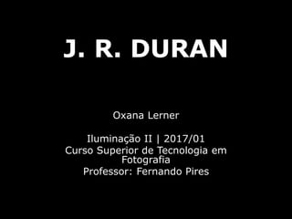 J. R. DURAN
Oxana Lerner
Iluminação II | 2017/01
Curso Superior de Tecnologia em
Fotografia
Professor: Fernando Pires
 