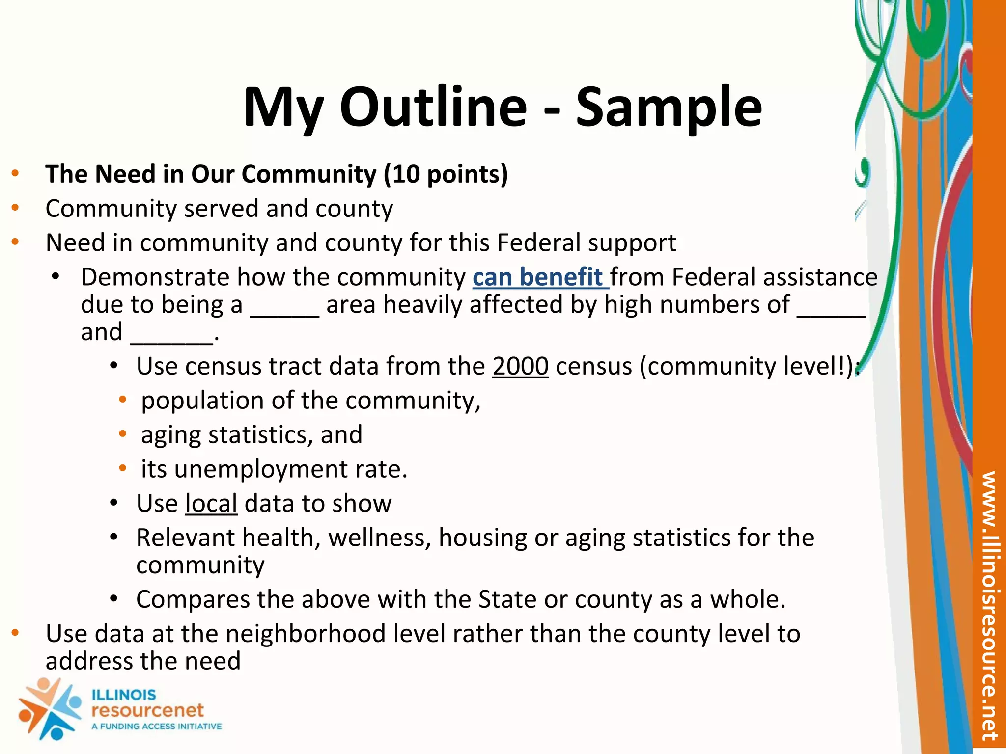 My Outline - Sample The Need in Our Community (10 points) Community served and county Need in community and county for this Federal support Demonstrate how the community  can benefit  from Federal assistance due to being a _____ area heavily affected by high numbers of _____ and ______. Use census tract data from the  2000  census (community level!): population of the community,  aging statistics, and  its unemployment rate.  Use  local  data to show  Relevant health, wellness, housing or aging statistics for the community Compares the above with the State or county as a whole.  Use data at the neighborhood level rather than the county level to address the need   