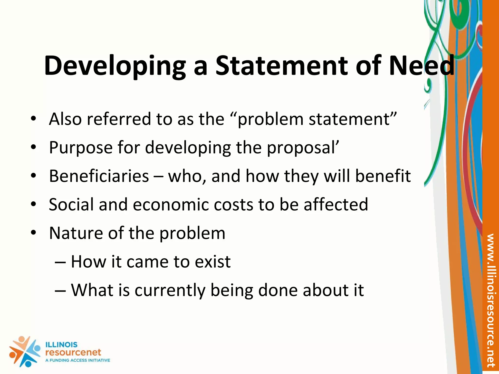 Developing a Statement of Need Also referred to as the “problem statement” Purpose for developing the proposal’ Beneficiaries – who, and how they will benefit Social and economic costs to be affected Nature of the problem How it came to exist What is currently being done about it 