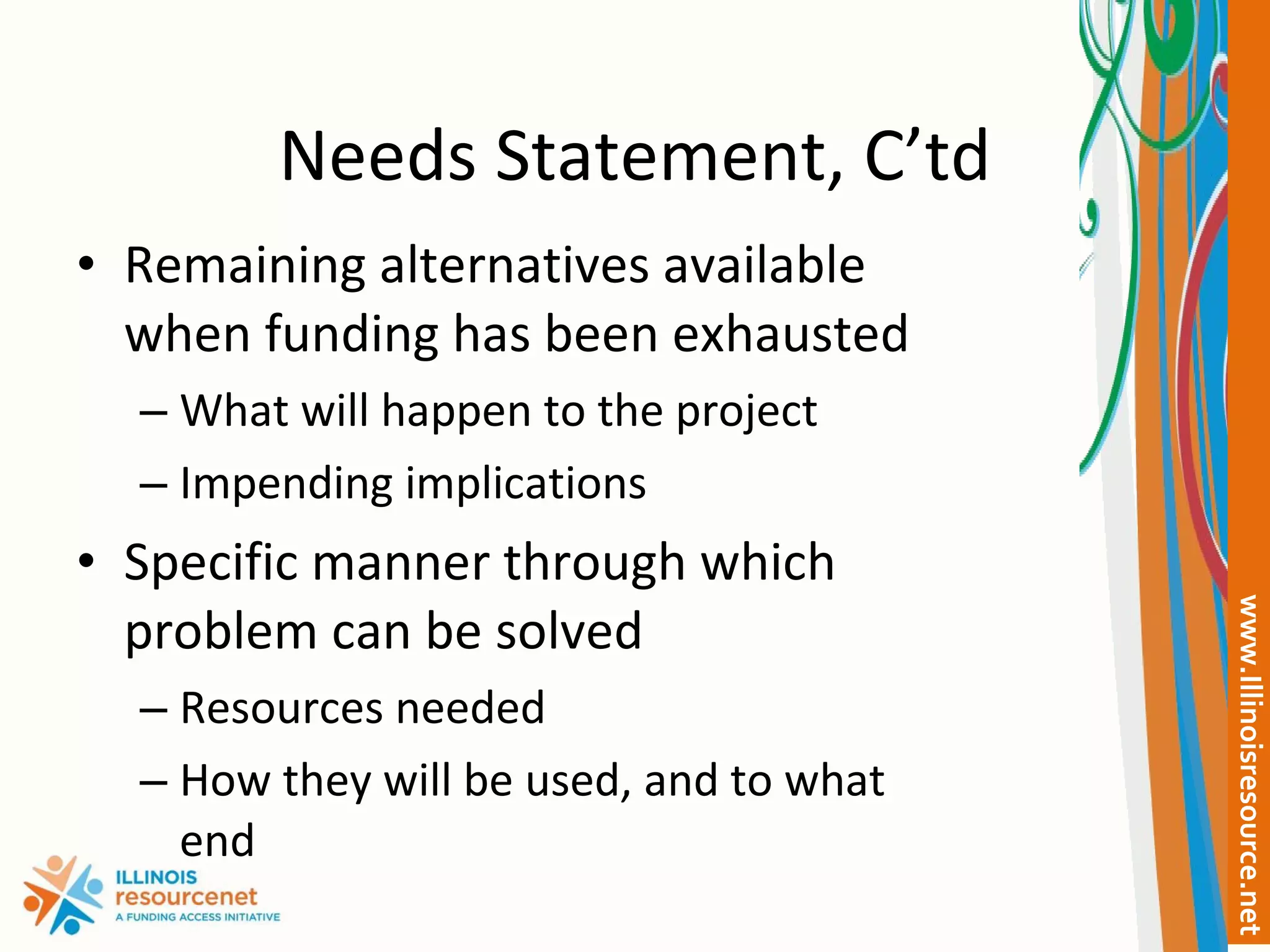 Needs Statement, C’td Remaining alternatives available when funding has been exhausted What will happen to the project Impending implications Specific manner through which problem can be solved Resources needed How they will be used, and to what end 