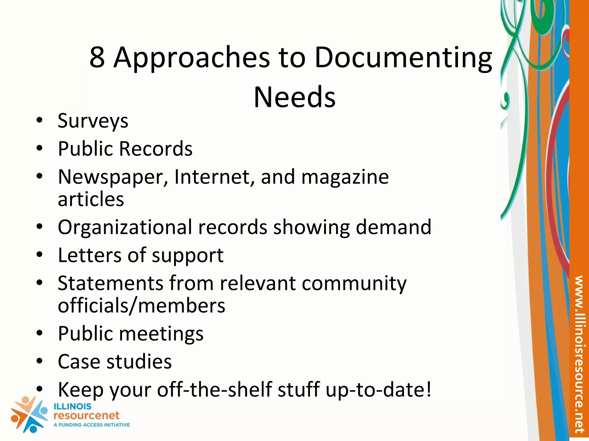8 Approaches to Documenting  Needs Surveys Public Records Newspaper, Internet, and magazine articles Organizational records showing demand Letters of support Statements from relevant community officials/members Public meetings Case studies Keep your off-the-shelf stuff up-to-date! 