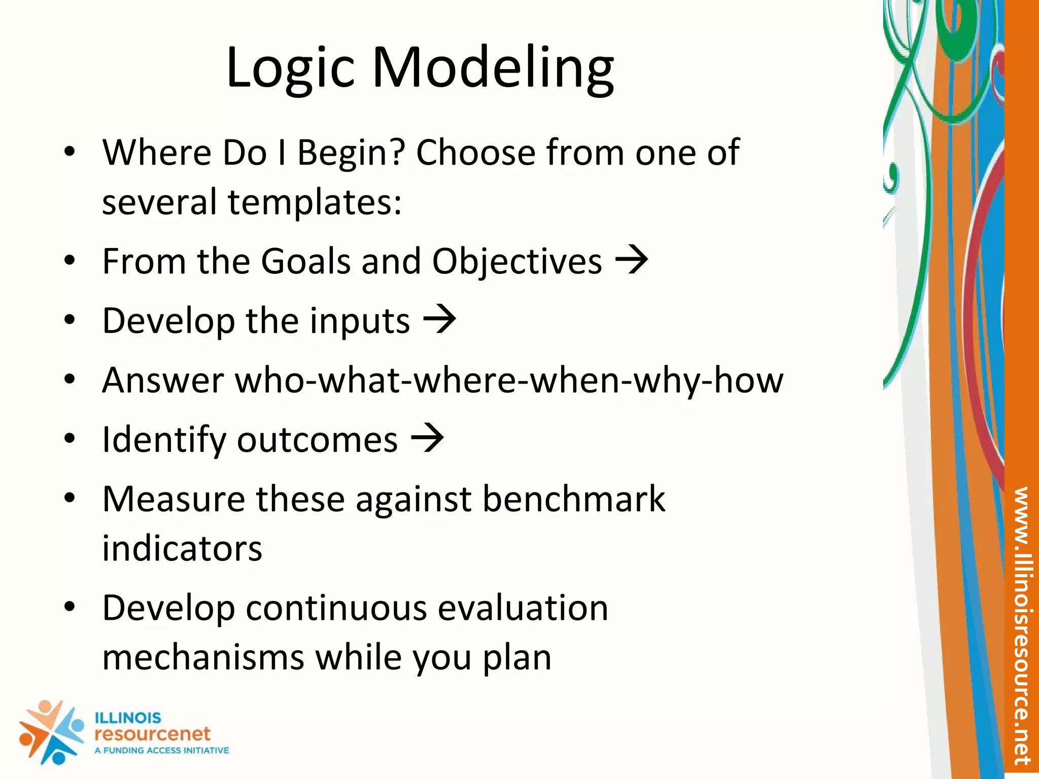 Logic Modeling Where Do I Begin? Choose from one of several templates: From the Goals and Objectives   Develop the inputs   Answer who-what-where-when-why-how Identify outcomes   Measure these against benchmark indicators Develop continuous evaluation mechanisms while you plan 