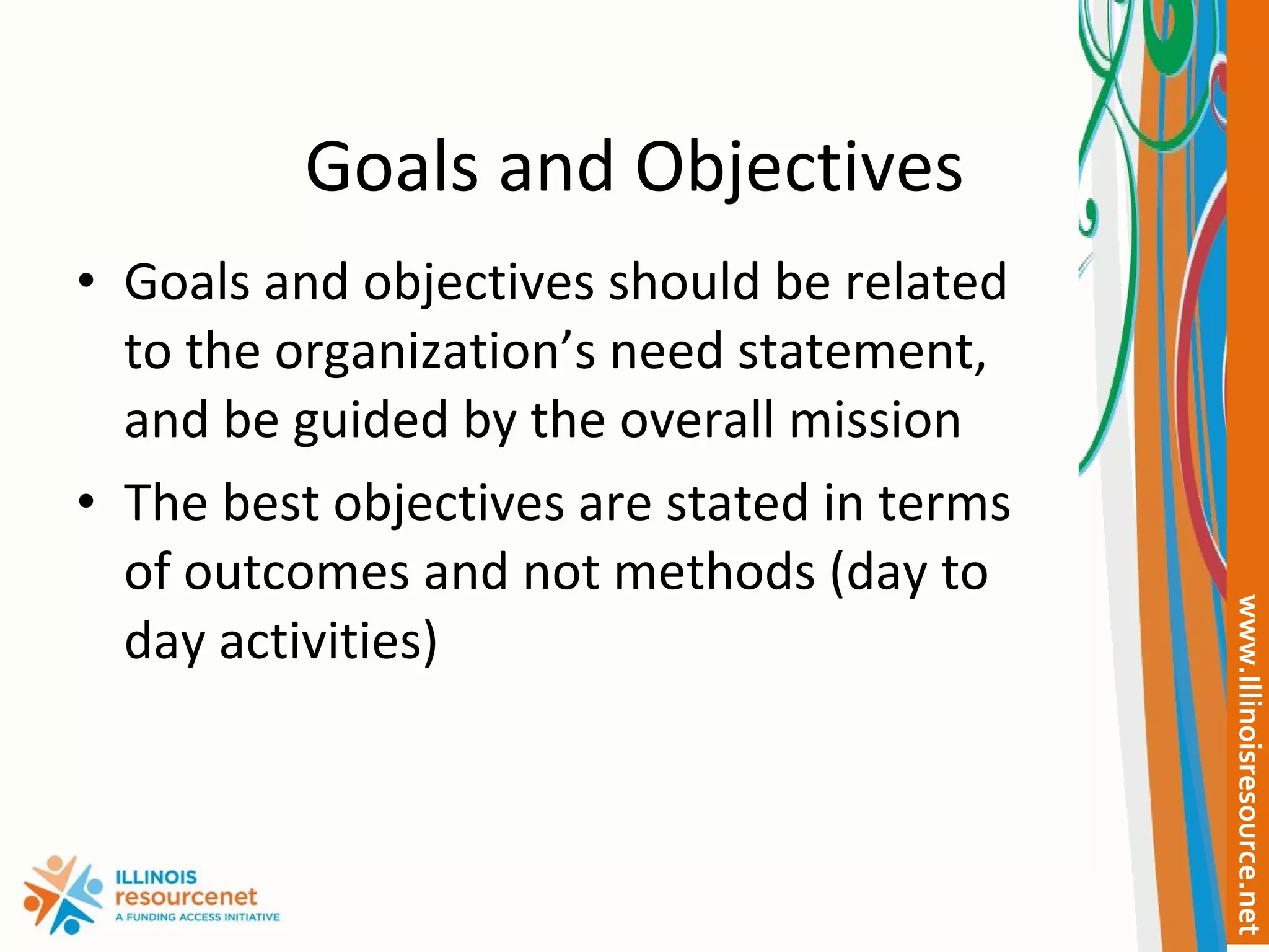 Goals and Objectives Goals and objectives should be related to the organization’s need statement, and be guided by the overall mission The best objectives are stated in terms of outcomes and not methods (day to day activities) 