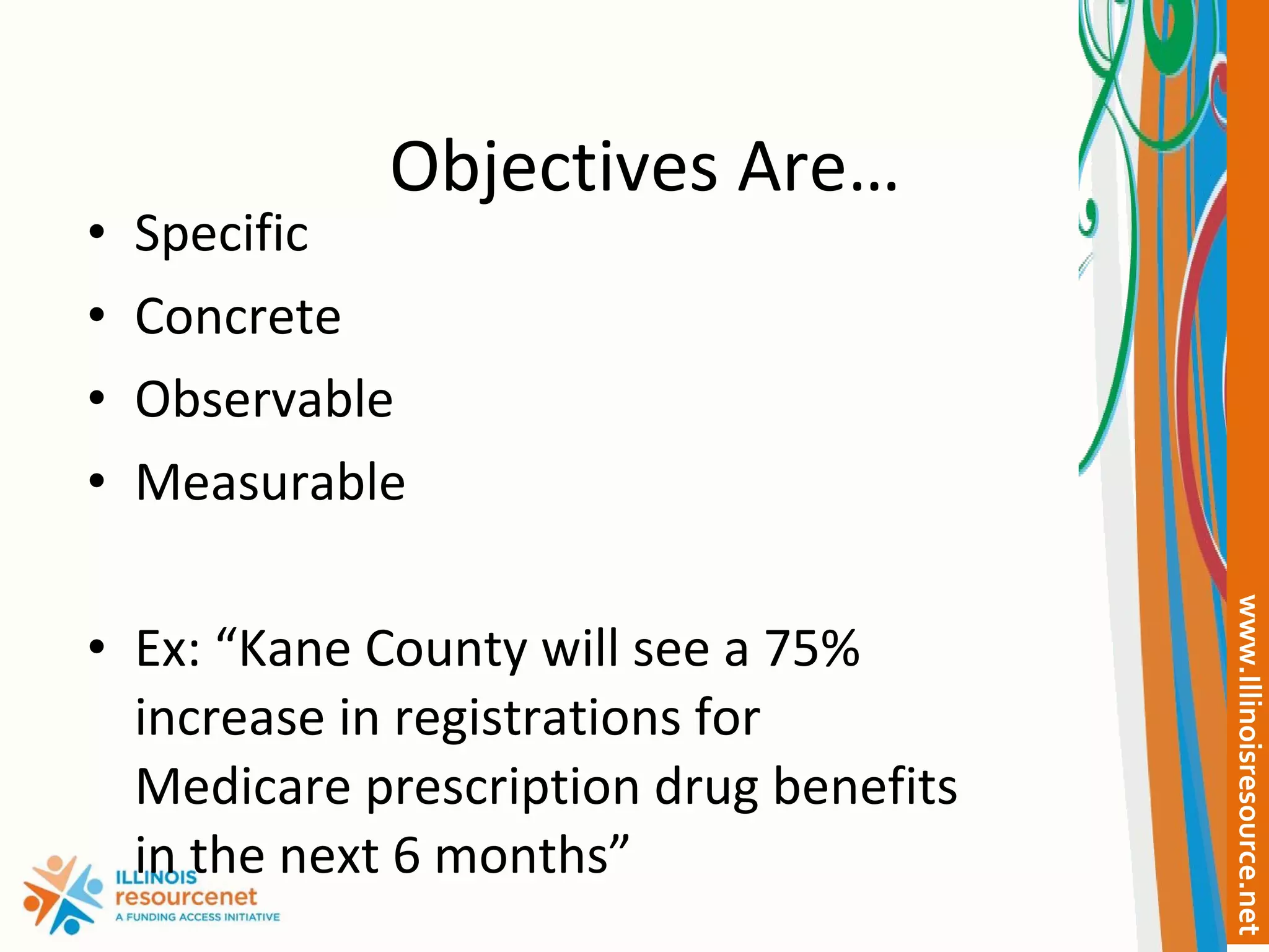 Objectives Are… Specific Concrete Observable Measurable Ex: “Kane County will see a 75% increase in registrations for Medicare prescription drug benefits in the next 6 months” 