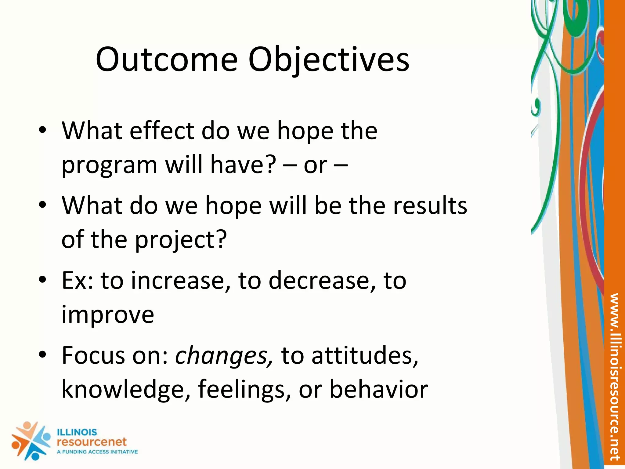 Outcome Objectives What effect do we hope the program will have? – or –  What do we hope will be the results of the project? Ex: to increase, to decrease, to improve Focus on:  changes,  to attitudes, knowledge, feelings, or behavior 