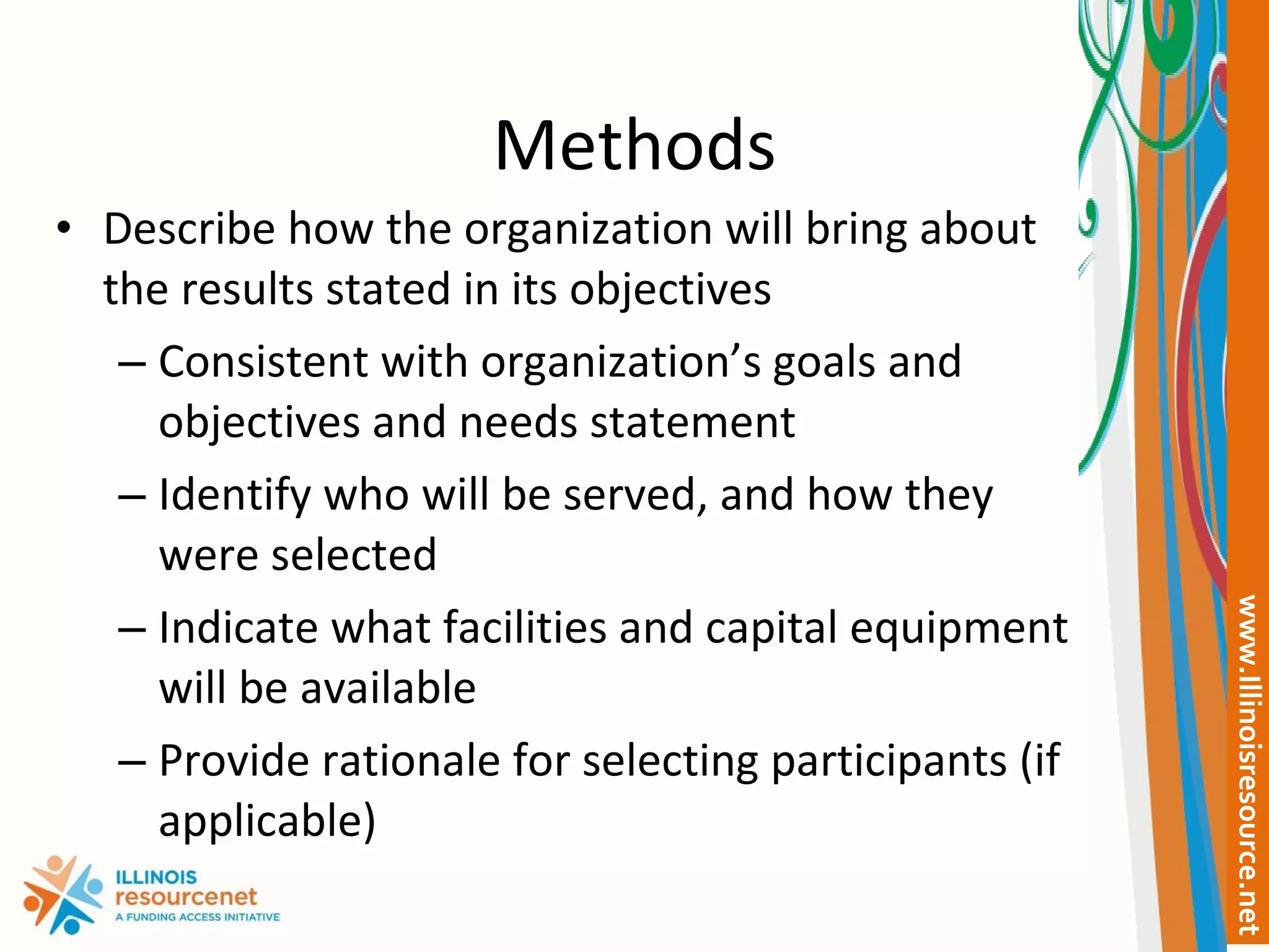 Methods Describe how the organization will bring about the results stated in its objectives Consistent with organization’s goals and objectives and needs statement Identify who will be served, and how they were selected Indicate what facilities and capital equipment will be available Provide rationale for selecting participants (if applicable) 