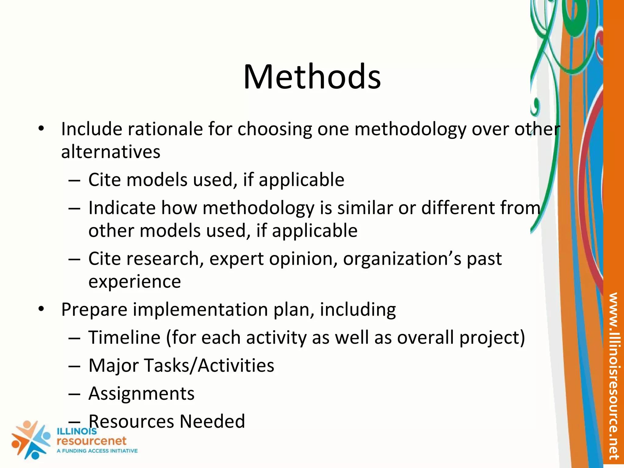 Methods Include rationale for choosing one methodology over other alternatives Cite models used, if applicable Indicate how methodology is similar or different from other models used, if applicable Cite research, expert opinion, organization’s past experience Prepare implementation plan, including Timeline (for each activity as well as overall project) Major Tasks/Activities Assignments Resources Needed 