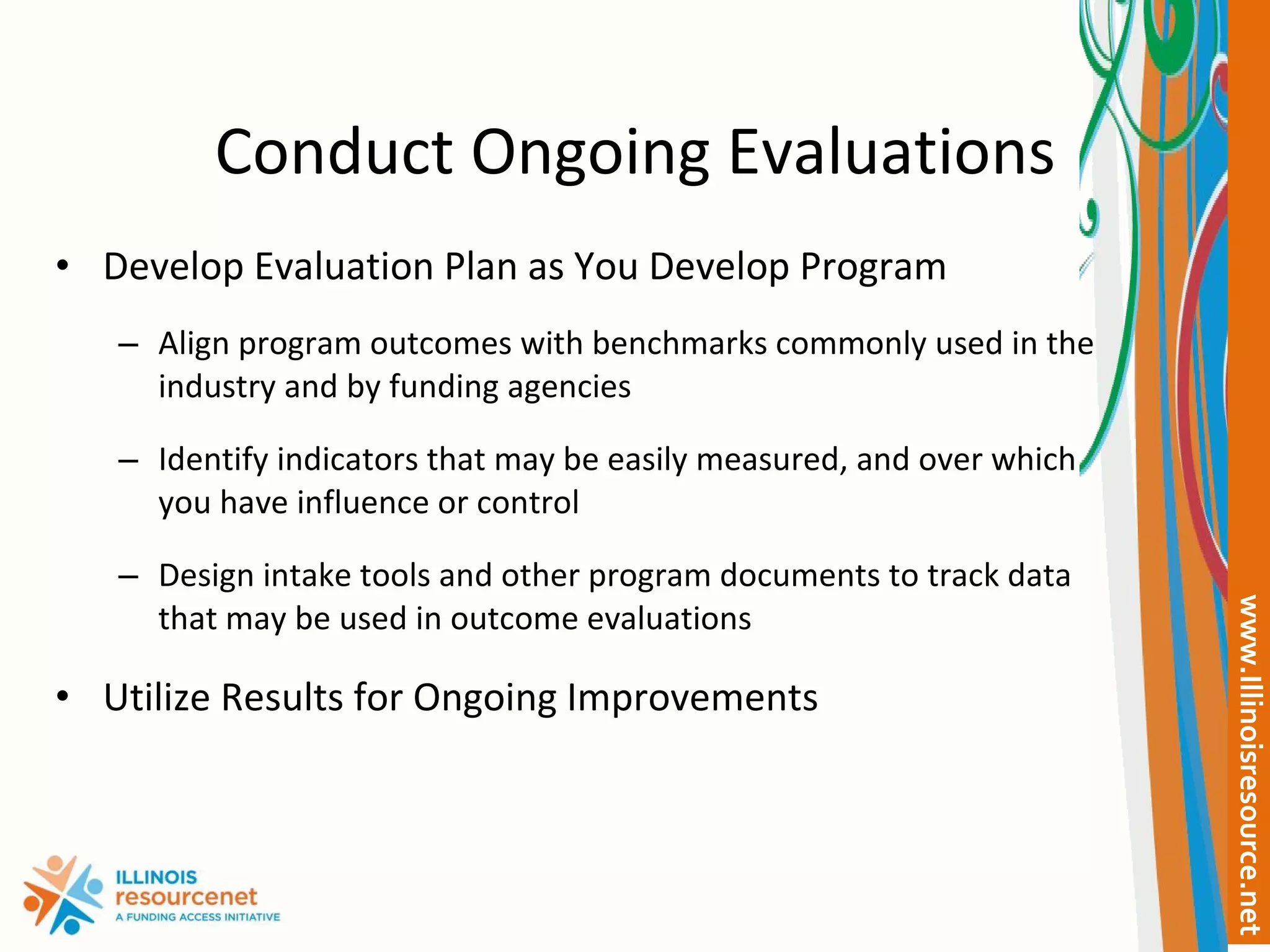Conduct Ongoing Evaluations Develop Evaluation Plan as You Develop Program Align program outcomes with benchmarks commonly used in the industry and by funding agencies  Identify indicators that may be easily measured, and over which you have influence or control Design intake tools and other program documents to track data that may be used in outcome evaluations Utilize Results for Ongoing Improvements 
