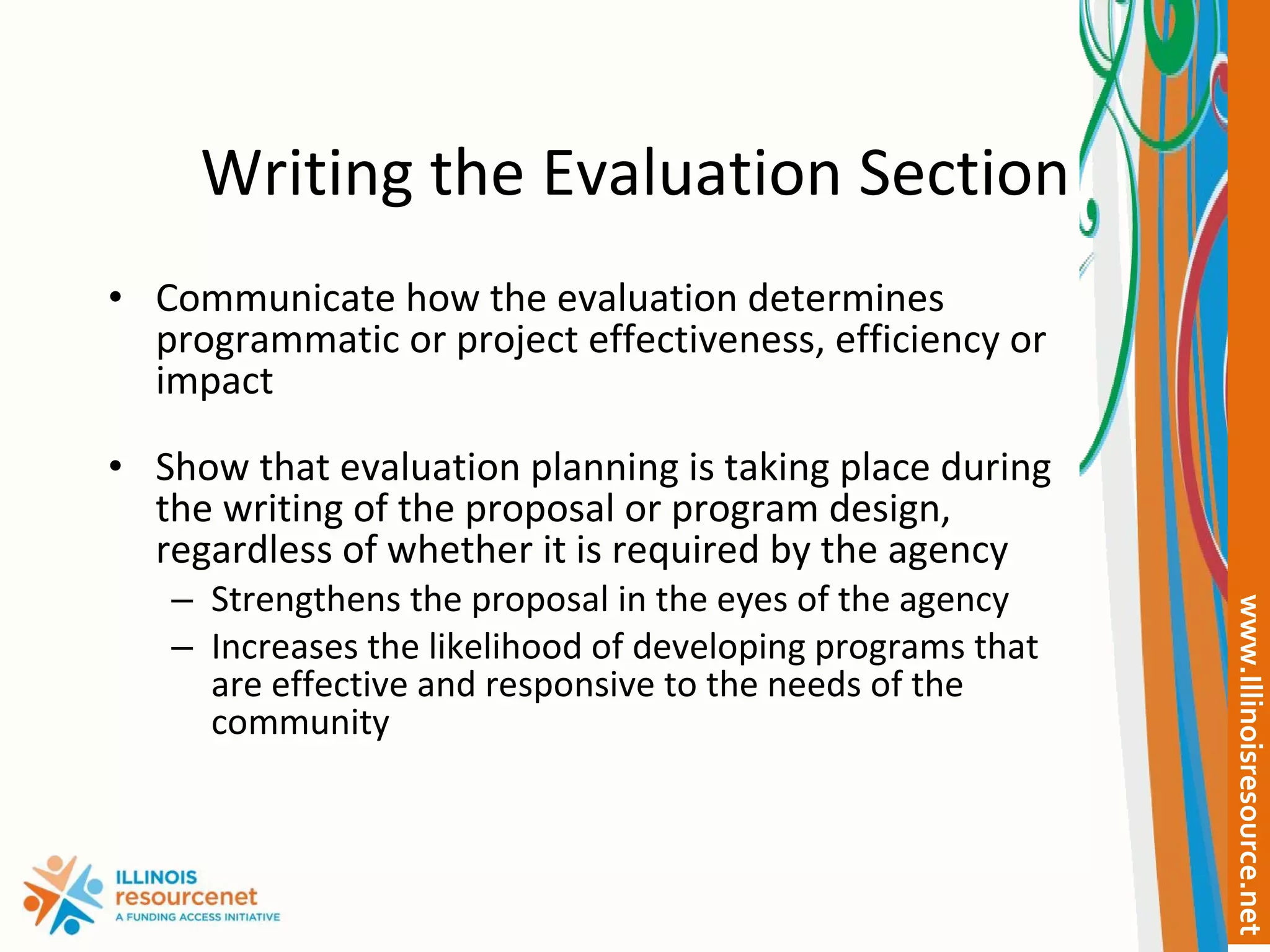 Writing the Evaluation Section Communicate how the evaluation determines programmatic or project effectiveness, efficiency or impact Show that evaluation planning is taking place during the writing of the proposal or program design, regardless of whether it is required by the agency Strengthens the proposal in the eyes of the agency Increases the likelihood of developing programs that are effective and responsive to the needs of the community 