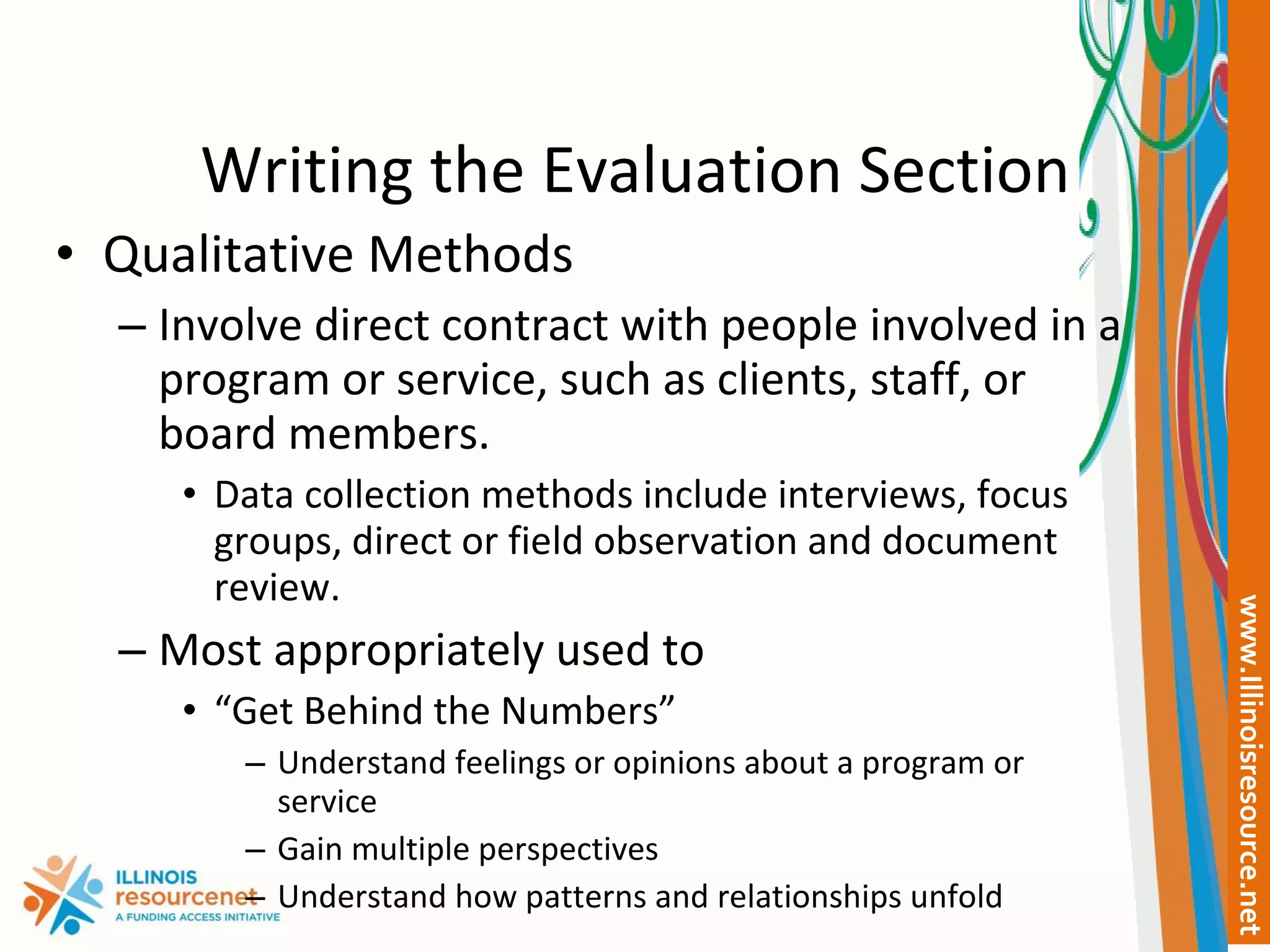 Writing the Evaluation Section Qualitative Methods Involve direct contract with people involved in a program or service, such as clients, staff, or board members. Data collection methods include interviews, focus groups, direct or field observation and document review. Most appropriately used to  “ Get Behind the Numbers” Understand feelings or opinions about a program or service Gain multiple perspectives Understand how patterns and relationships unfold 