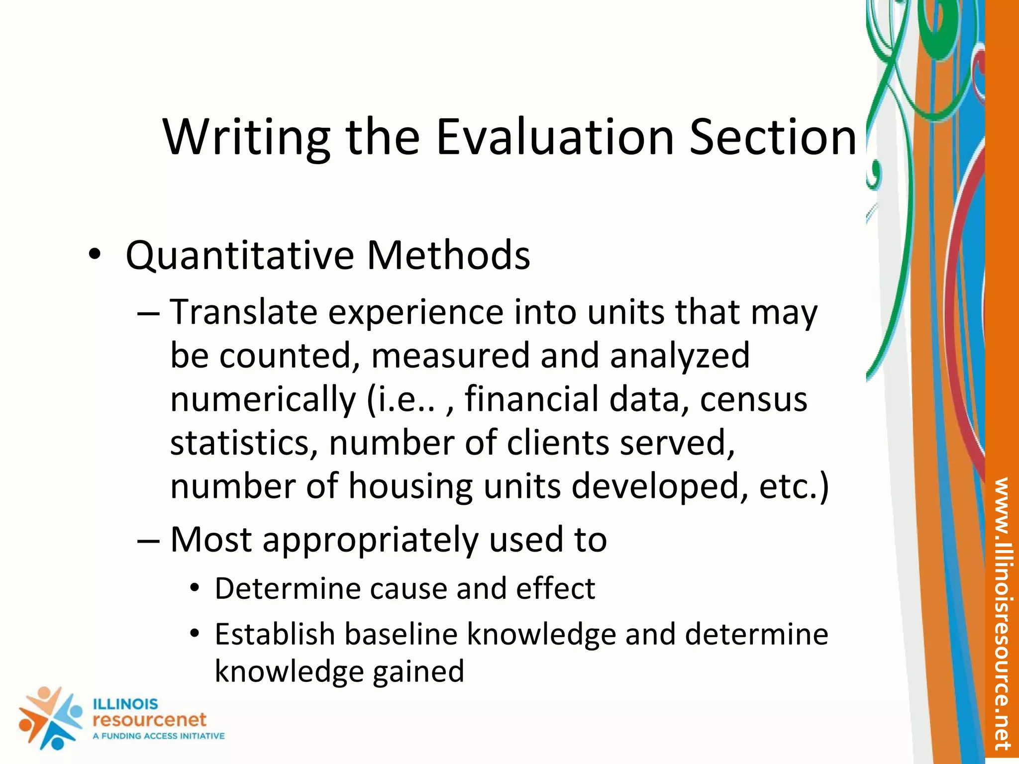 Writing the Evaluation Section Quantitative Methods Translate experience into units that may be counted, measured and analyzed numerically (i.e.. , financial data, census statistics, number of clients served, number of housing units developed, etc.) Most appropriately used to  Determine cause and effect Establish baseline knowledge and determine knowledge gained 