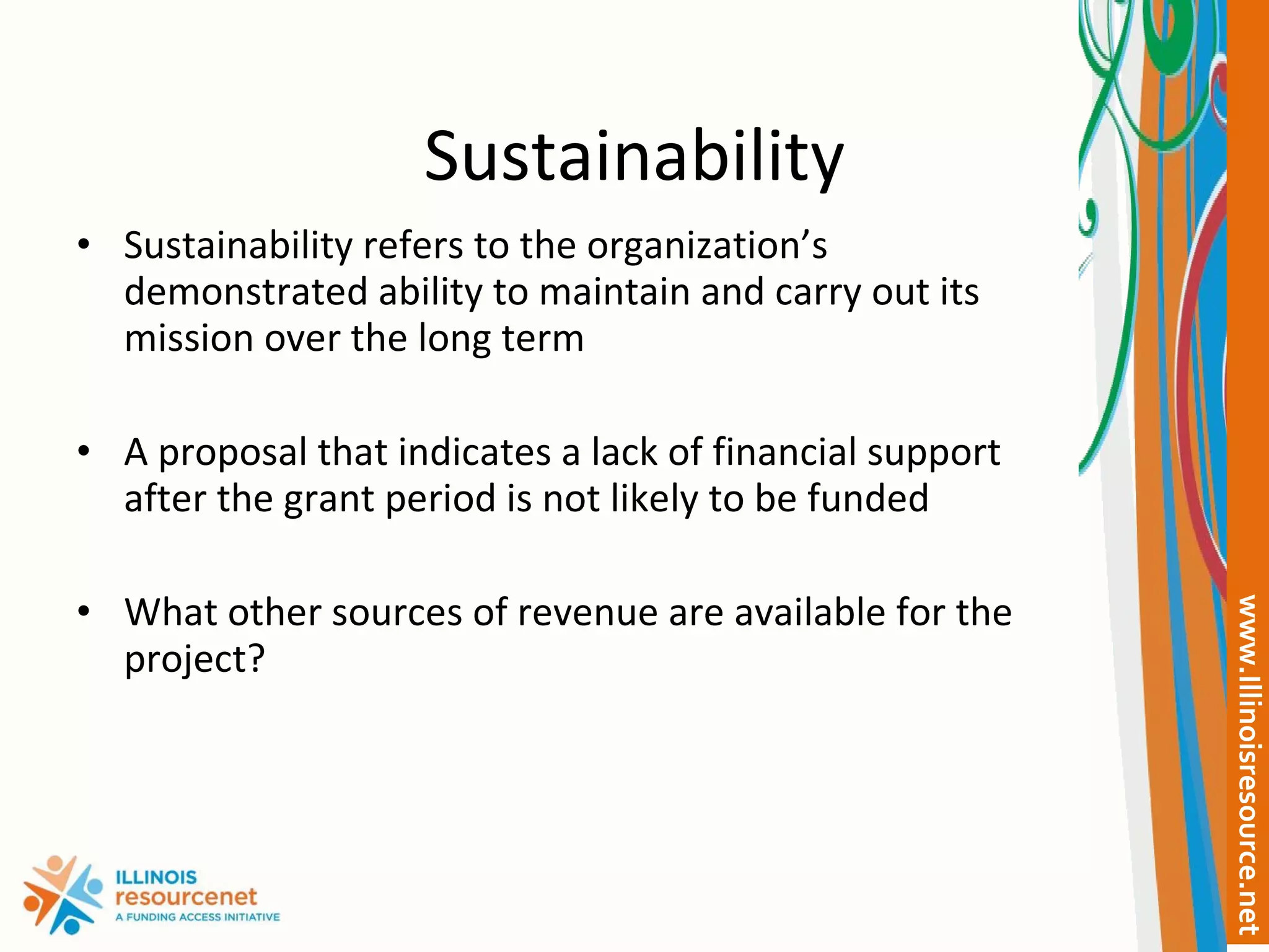Sustainability Sustainability refers to the organization’s demonstrated ability to maintain and carry out its mission over the long term  A proposal that indicates a lack of financial support after the grant period is not likely to be funded What other sources of revenue are available for the project? 