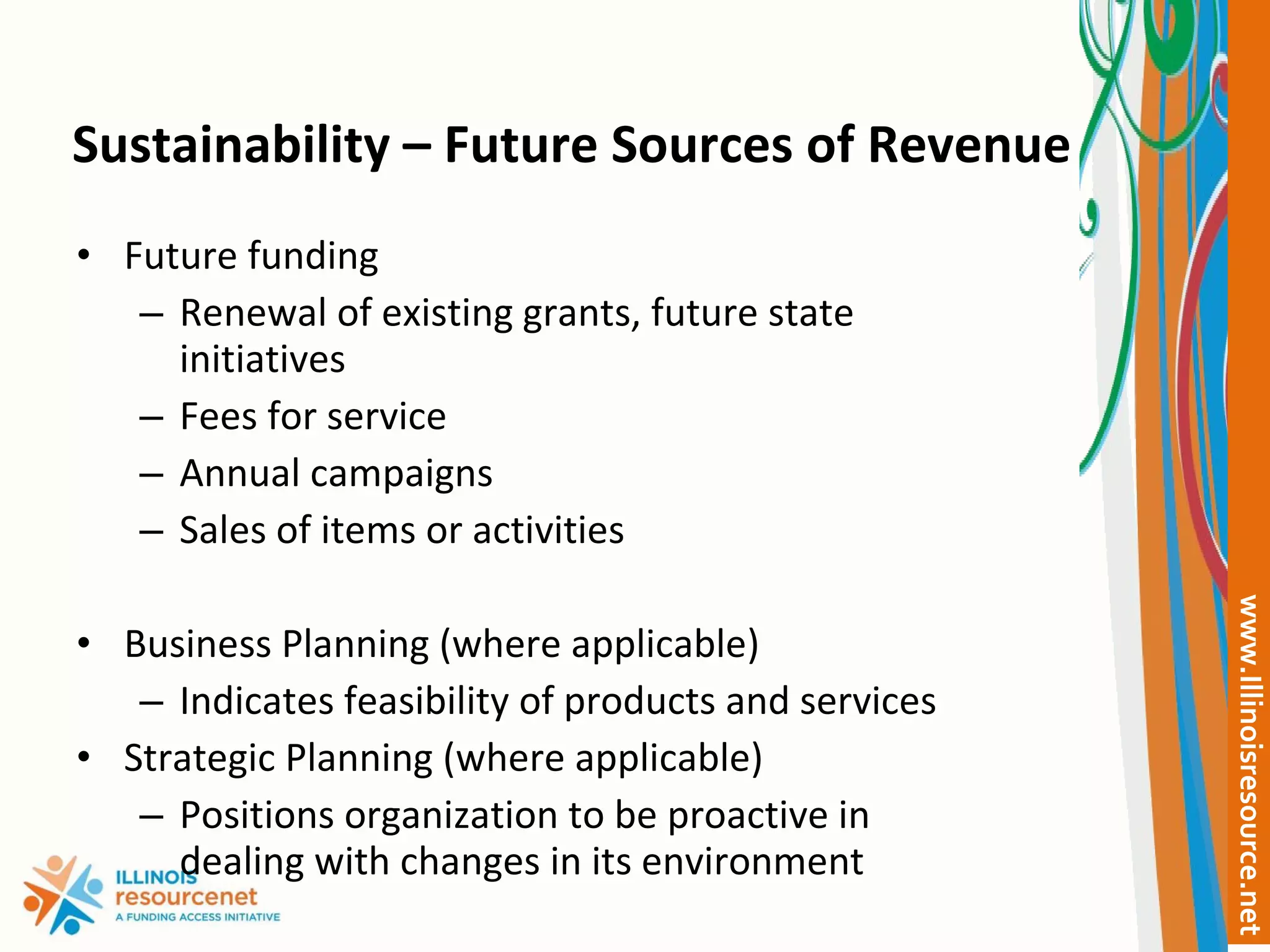 Sustainability – Future Sources of Revenue Future funding Renewal of existing grants, future state initiatives Fees for service Annual campaigns Sales of items or activities Business Planning (where applicable) Indicates feasibility of products and services Strategic Planning (where applicable) Positions organization to be proactive in dealing with changes in its environment 