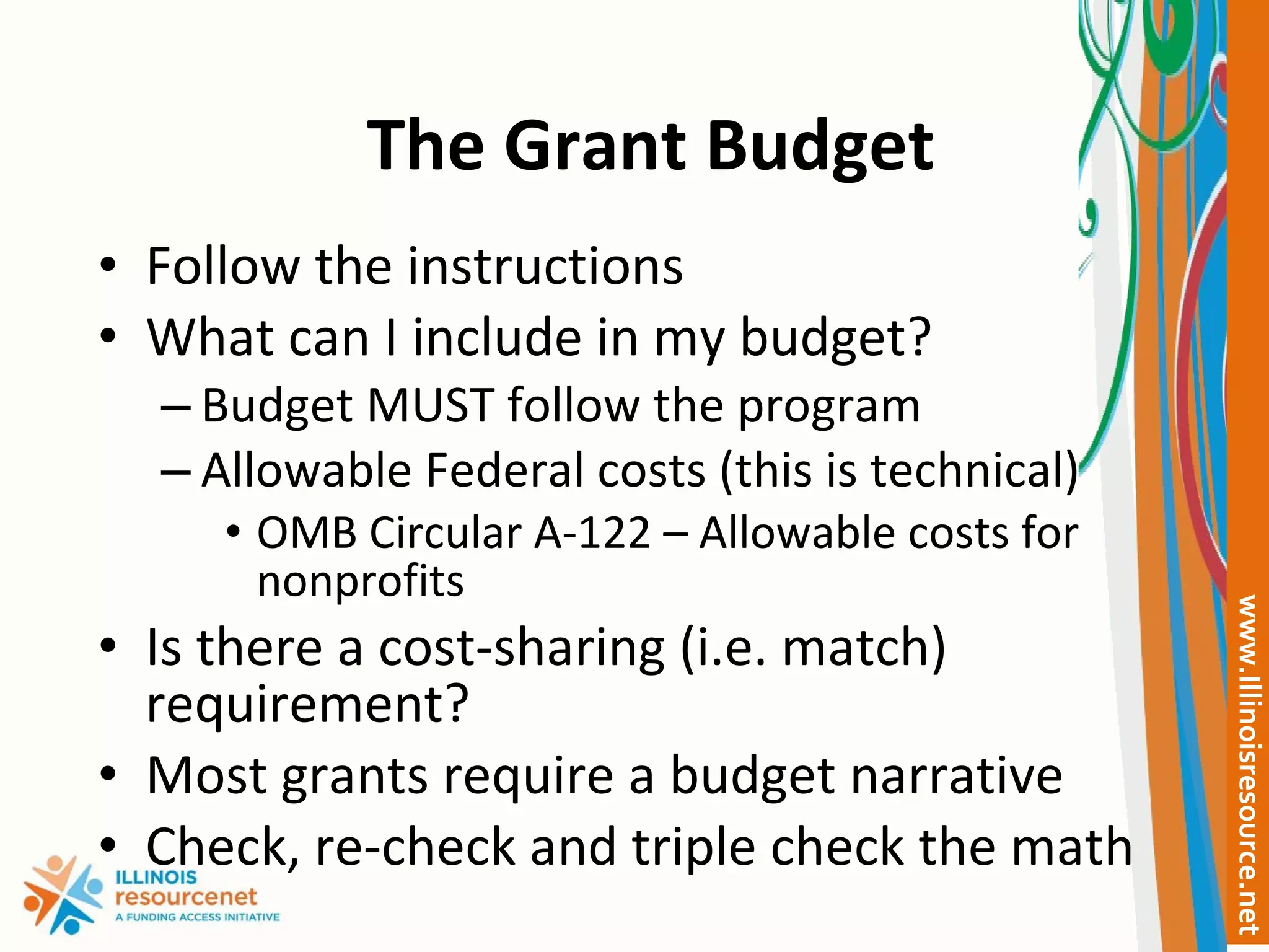 The Grant Budget Follow the instructions What can I include in my budget? Budget MUST follow the program Allowable Federal costs (this is technical) OMB Circular A-122 – Allowable costs for nonprofits Is there a cost-sharing (i.e. match) requirement? Most grants require a budget narrative Check, re-check and triple check the math 