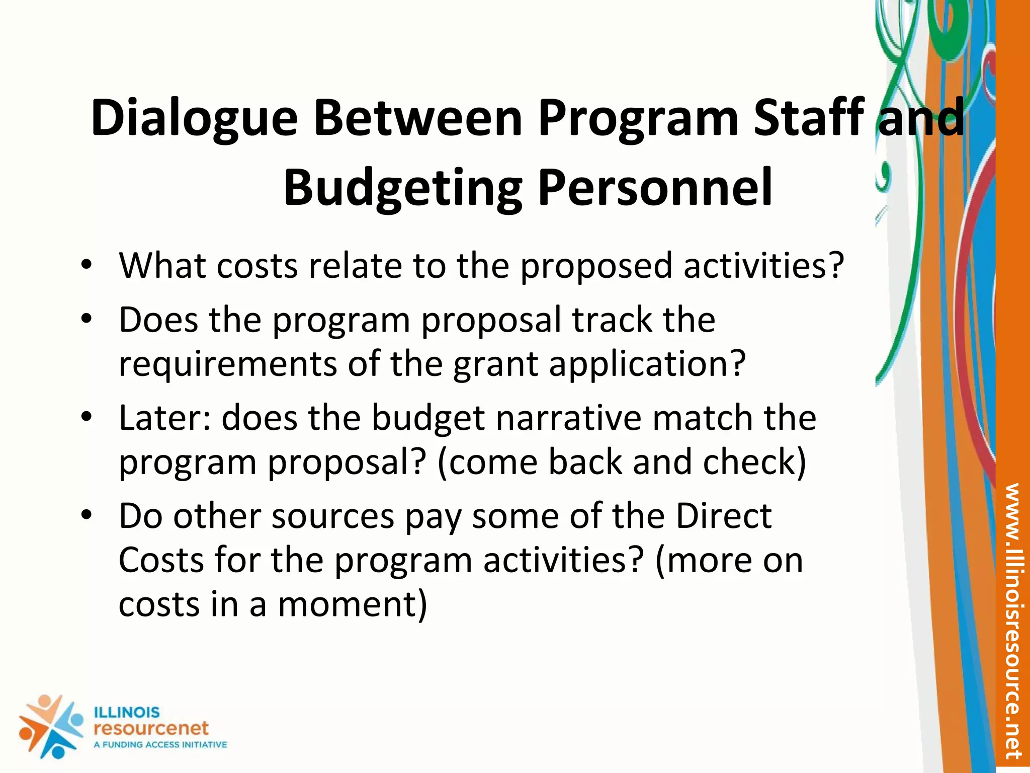 Dialogue Between Program Staff and Budgeting Personnel What costs relate to the proposed activities? Does the program proposal track the requirements of the grant application? Later: does the budget narrative match the program proposal? (come back and check) Do other sources pay some of the Direct Costs for the program activities? (more on costs in a moment) 