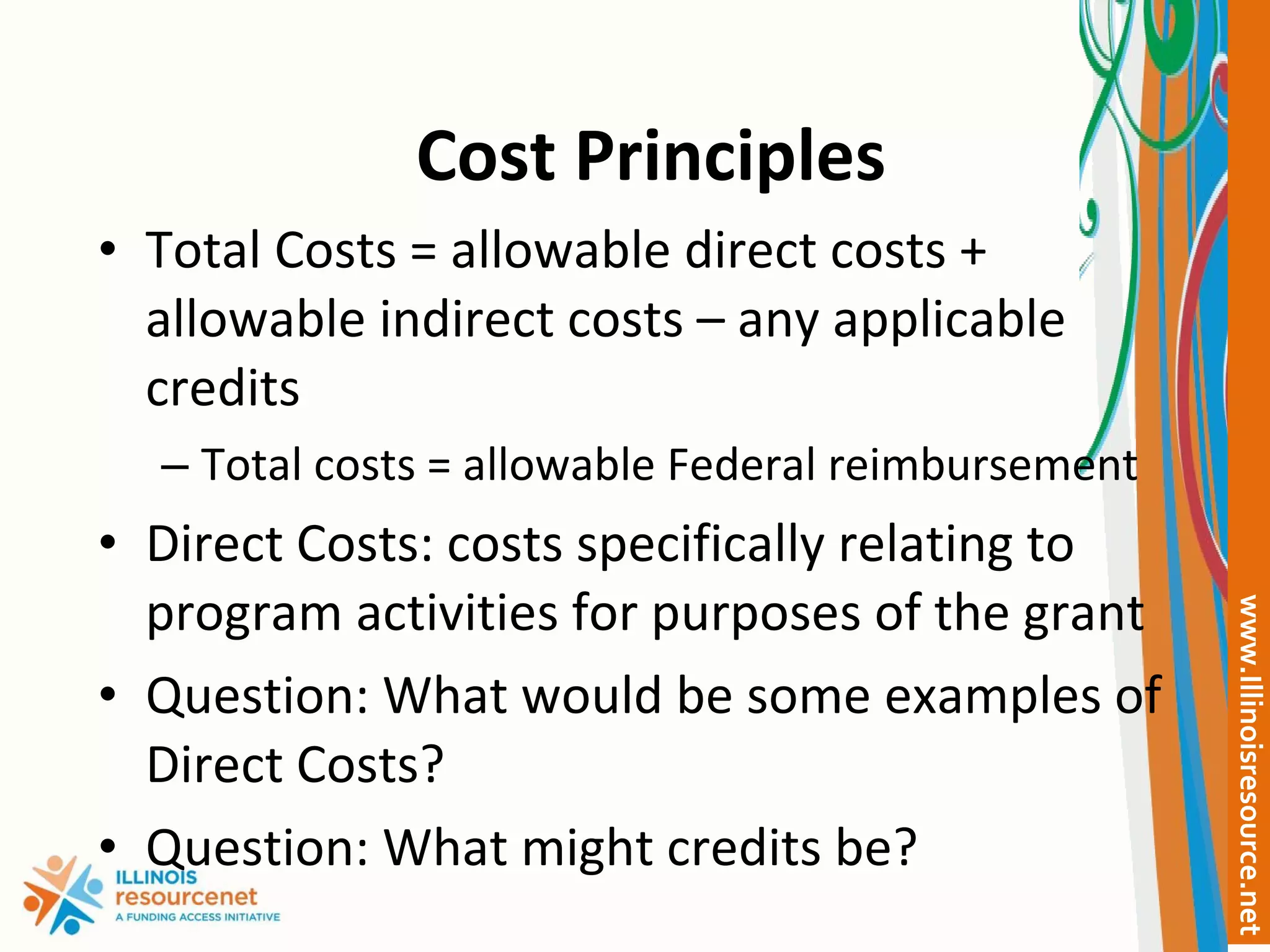 Cost Principles Total Costs = allowable direct costs + allowable indirect costs – any applicable credits Total costs = allowable Federal reimbursement Direct Costs: costs specifically relating to program activities for purposes of the grant Question: What would be some examples of Direct Costs? Question: What might credits be? 