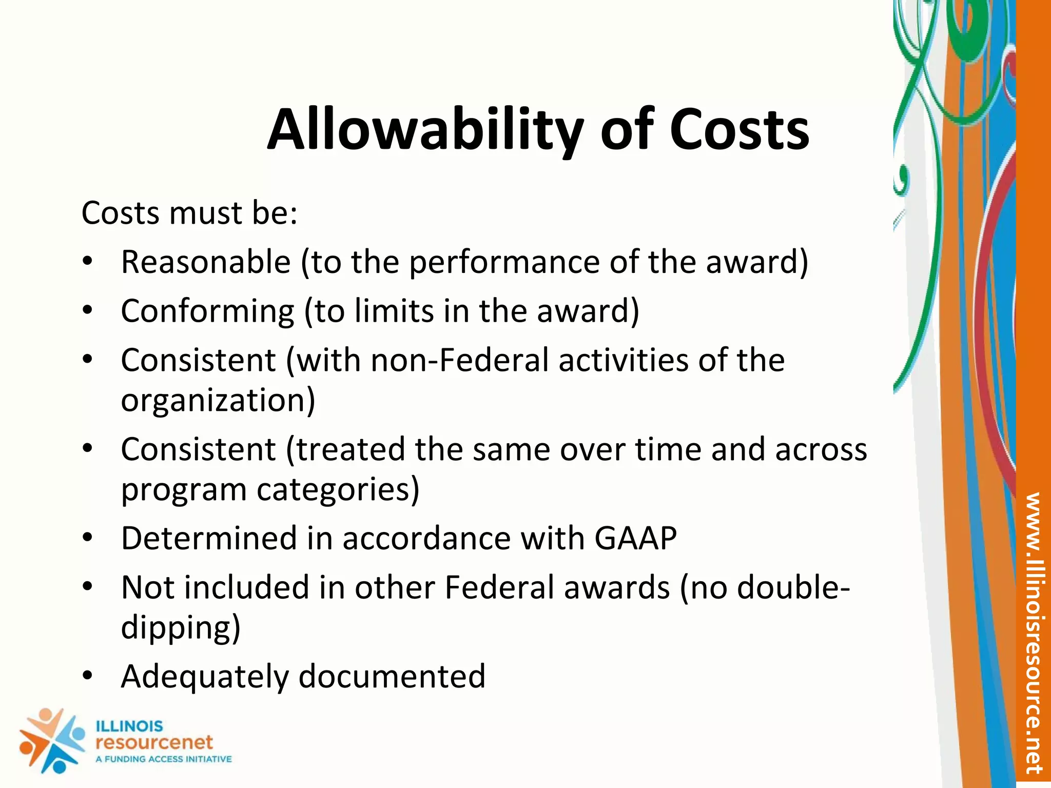 Allowability of Costs Costs must be: Reasonable (to the performance of the award) Conforming (to limits in the award) Consistent (with non-Federal activities of the organization) Consistent (treated the same over time and across program categories) Determined in accordance with GAAP Not included in other Federal awards (no double-dipping) Adequately documented 