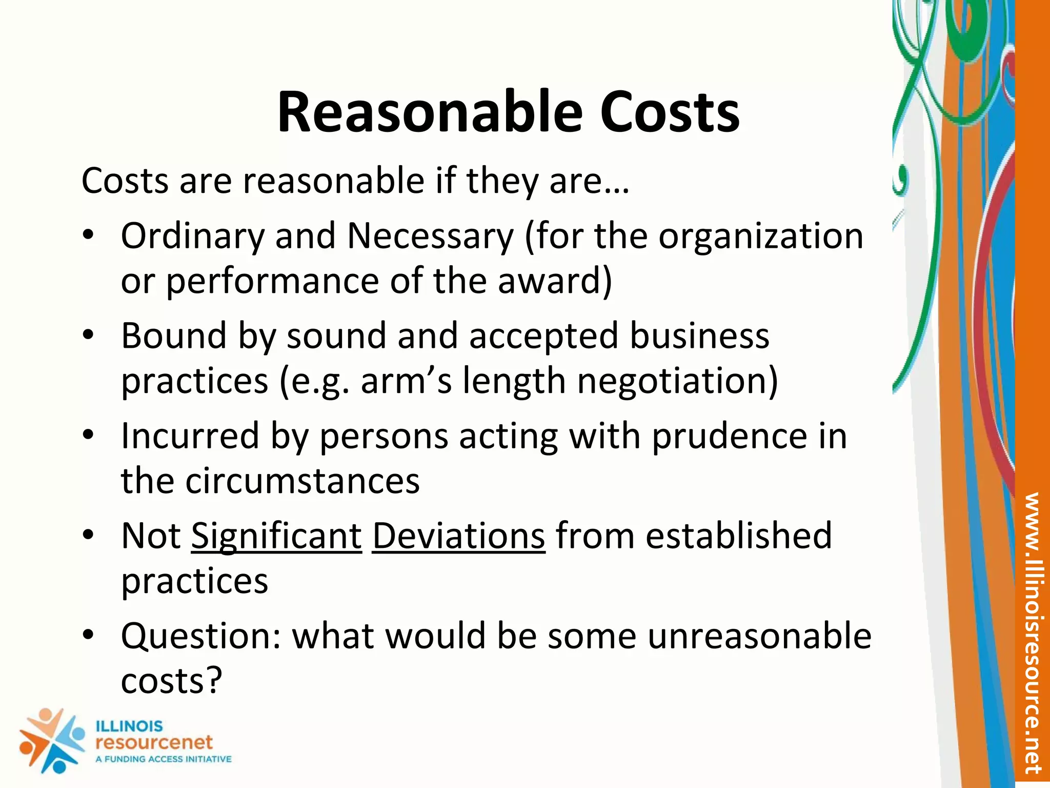 Reasonable Costs Costs are reasonable if they are… Ordinary and Necessary (for the organization or performance of the award) Bound by sound and accepted business practices (e.g. arm’s length negotiation) Incurred by persons acting with prudence in the circumstances Not  Significant   Deviations  from established practices Question: what would be some unreasonable costs? 