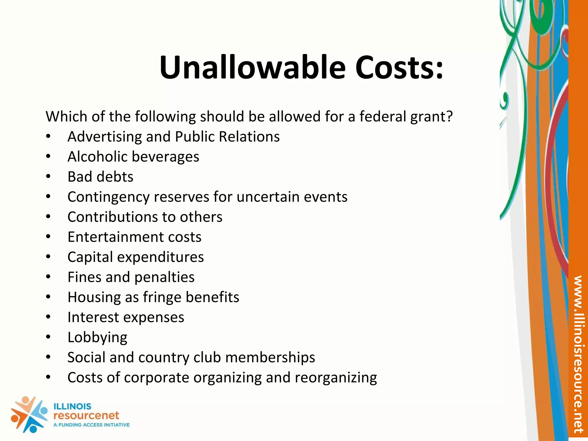 Unallowable Costs: Which of the following should be allowed for a federal grant? Advertising and Public Relations Alcoholic beverages Bad debts Contingency reserves for uncertain events Contributions to others Entertainment costs Capital expenditures  Fines and penalties Housing as fringe benefits Interest expenses Lobbying Social and country club memberships Costs of corporate organizing and reorganizing 
