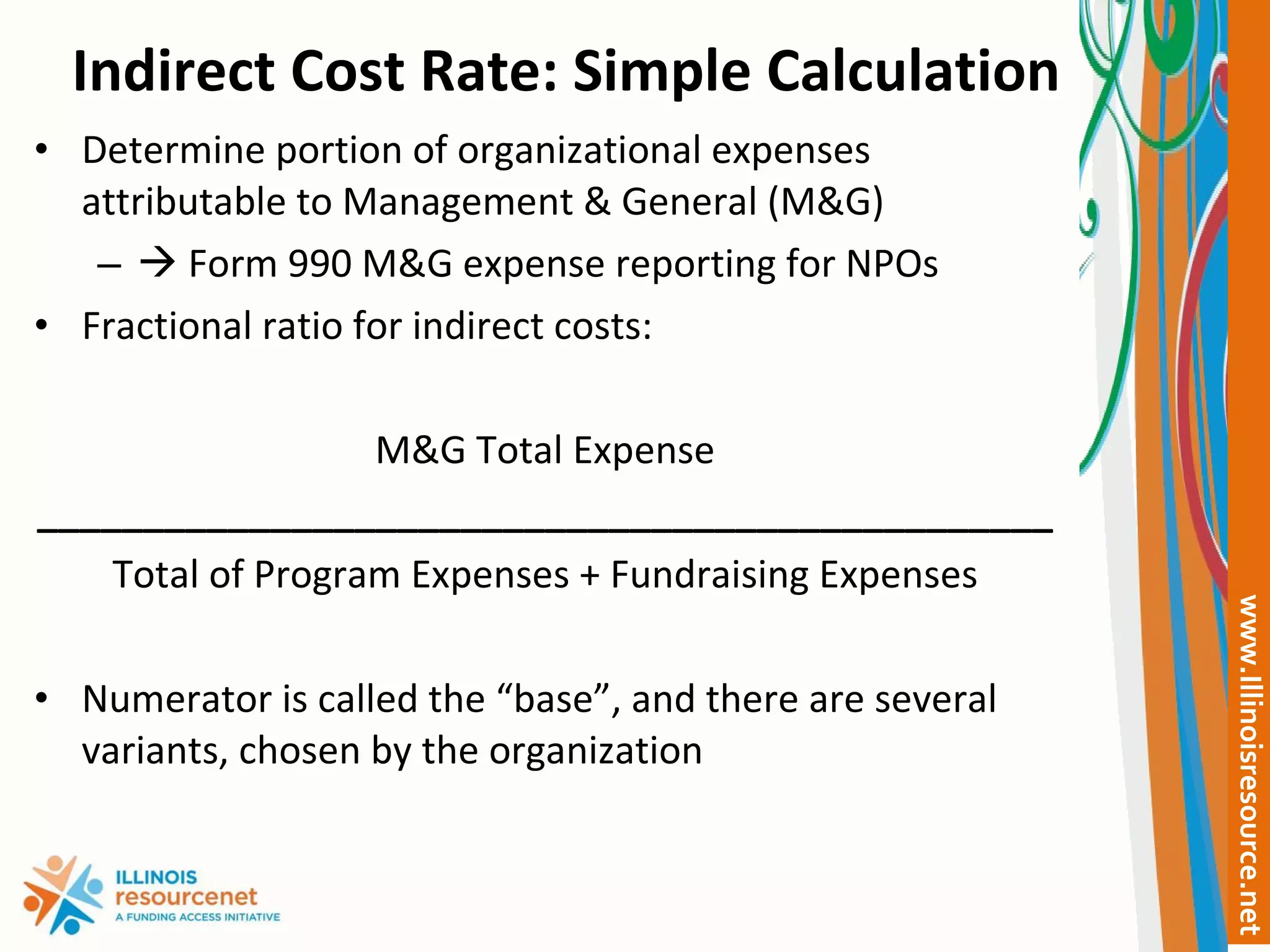 Indirect Cost Rate: Simple Calculation Determine portion of organizational expenses attributable to Management & General (M&G)    Form 990 M&G expense reporting for NPOs Fractional ratio for indirect costs: M&G Total Expense ________________________________________________ Total of Program Expenses + Fundraising Expenses Numerator is called the “base”, and there are several variants, chosen by the organization 