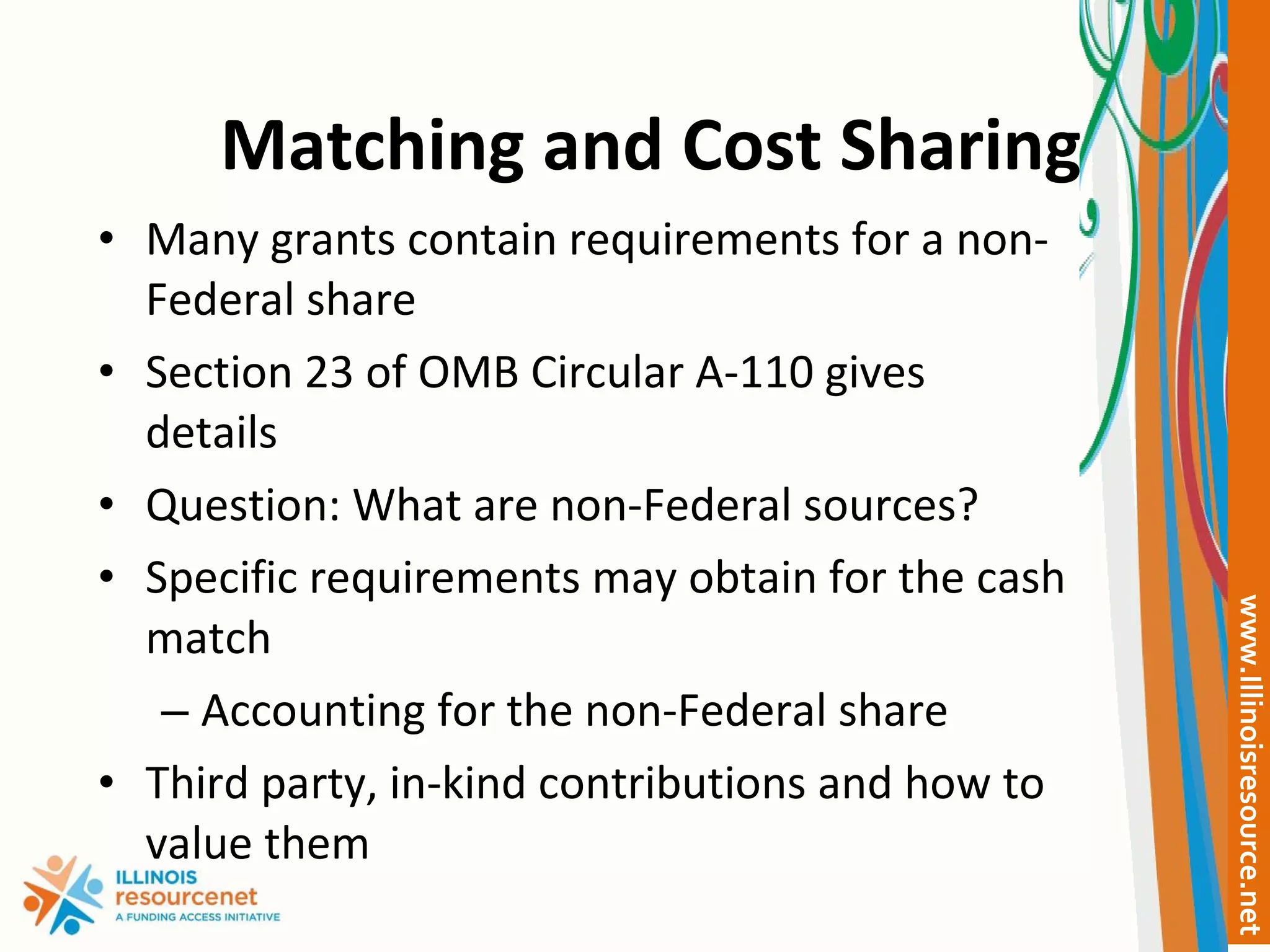 Matching and Cost Sharing Many grants contain requirements for a non-Federal share Section 23 of OMB Circular A-110 gives details Question: What are non-Federal sources? Specific requirements may obtain for the cash match Accounting for the non-Federal share Third party, in-kind contributions and how to value them 