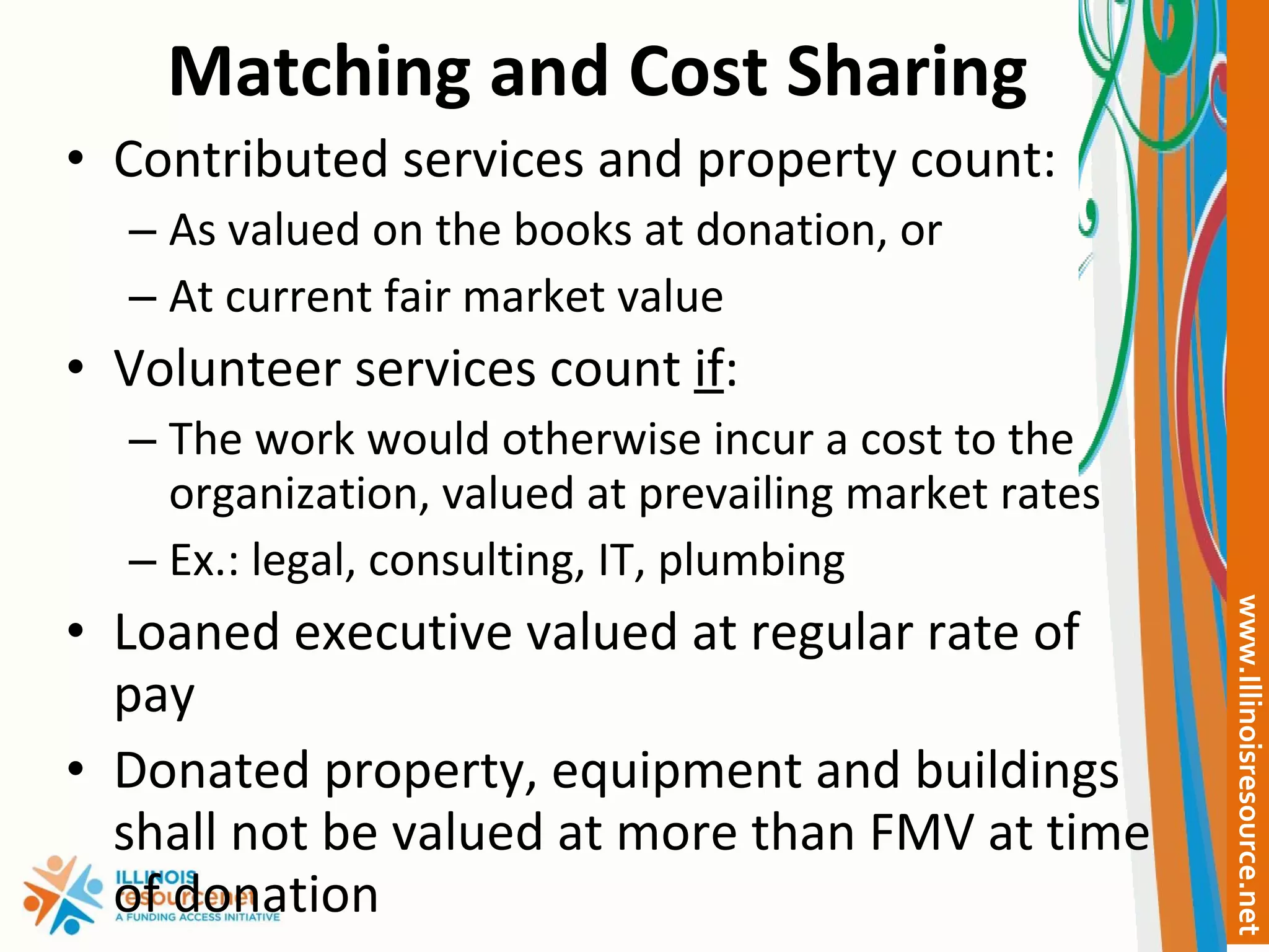 Matching and Cost Sharing Contributed services and property count: As valued on the books at donation, or At current fair market value Volunteer services count  if : The work would otherwise incur a cost to the organization, valued at prevailing market rates Ex.: legal, consulting, IT, plumbing Loaned executive valued at regular rate of pay  Donated property, equipment and buildings shall not be valued at more than FMV at time of donation 