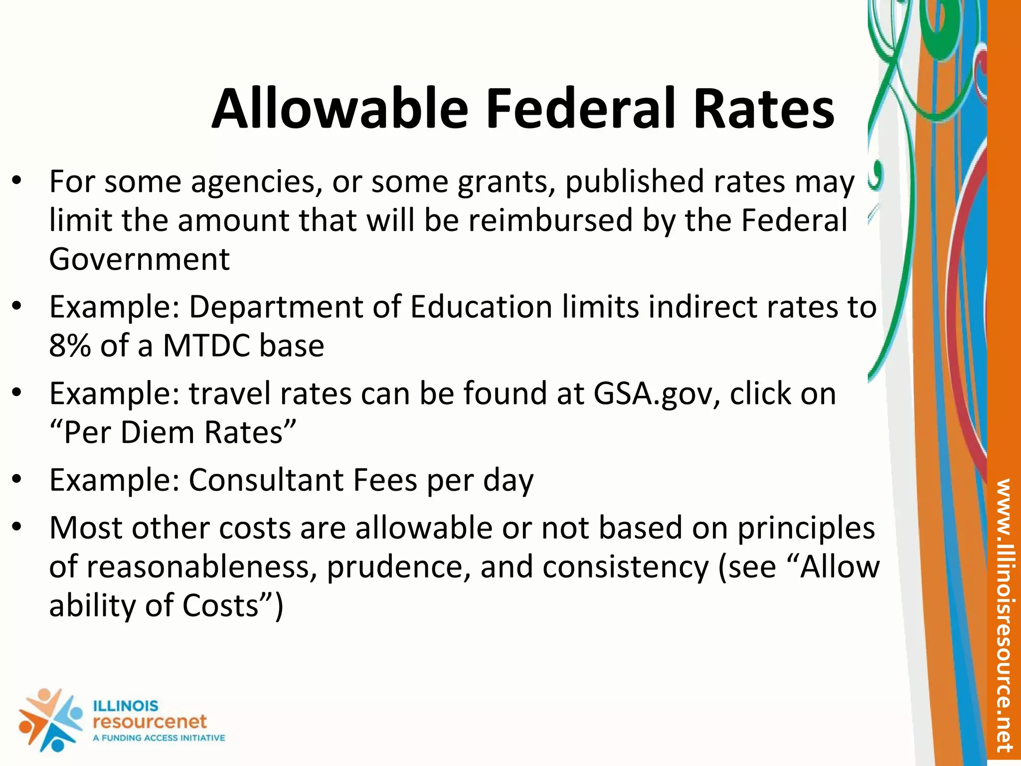 Allowable Federal Rates For some agencies, or some grants, published rates may limit the amount that will be reimbursed by the Federal Government Example: Department of Education limits indirect rates to 8% of a MTDC base  Example: travel rates can be found at GSA.gov, click on “Per Diem Rates” Example: Consultant Fees per day Most other costs are allowable or not based on principles of reasonableness, prudence, and consistency (see “Allow ability of Costs”) 