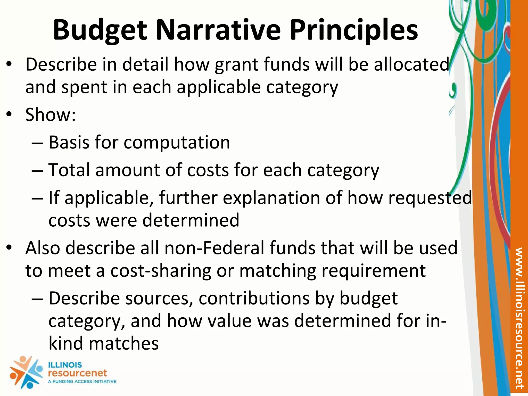 Budget Narrative Principles Describe in detail how grant funds will be allocated and spent in each applicable category Show: Basis for computation Total amount of costs for each category If applicable, further explanation of how requested costs were determined Also describe all non-Federal funds that will be used to meet a cost-sharing or matching requirement Describe sources, contributions by budget category, and how value was determined for in-kind matches 