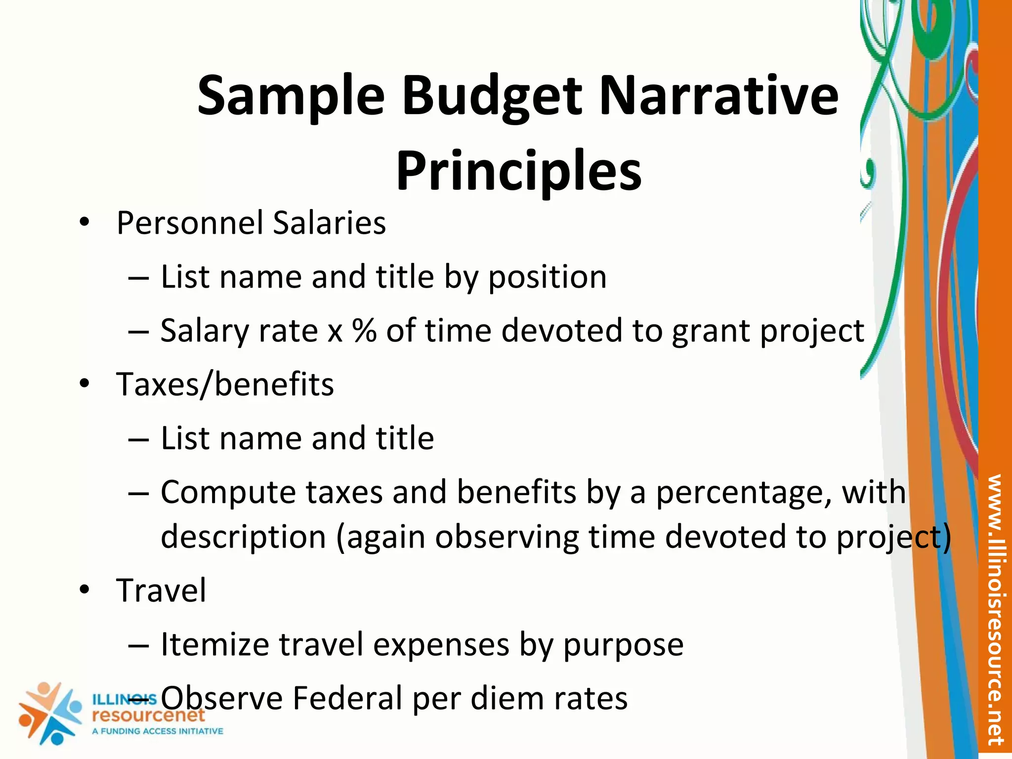 Sample Budget Narrative Principles Personnel Salaries List name and title by position Salary rate x % of time devoted to grant project Taxes/benefits List name and title Compute taxes and benefits by a percentage, with description (again observing time devoted to project) Travel Itemize travel expenses by purpose Observe Federal per diem rates 