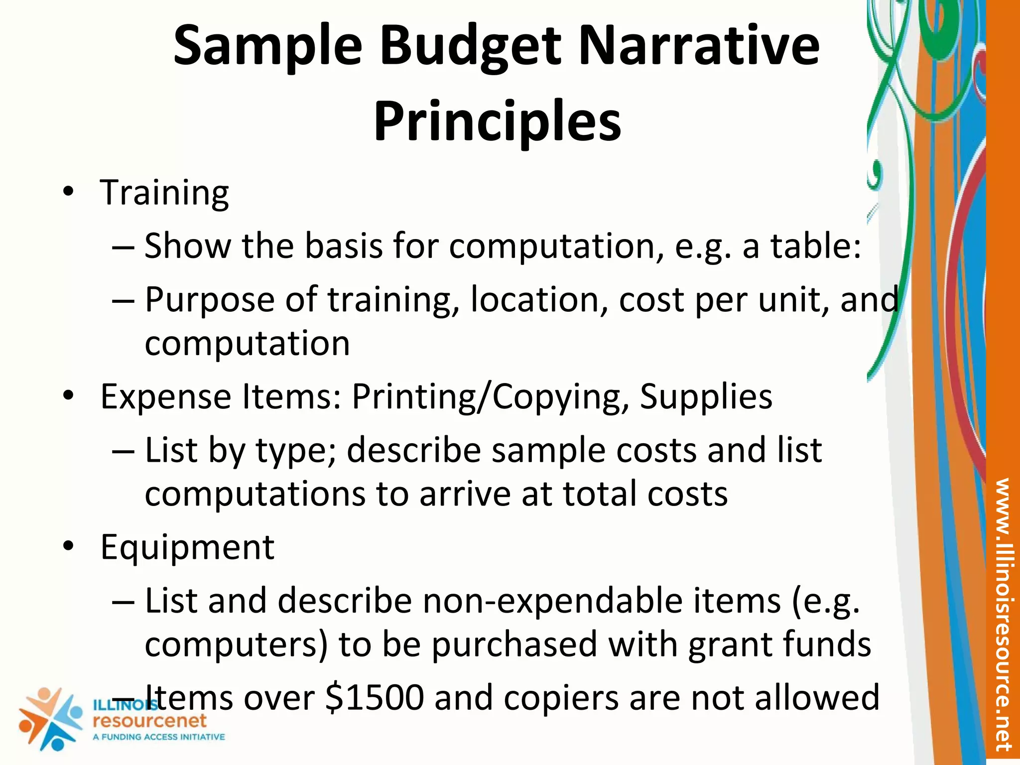 Sample Budget Narrative Principles Training Show the basis for computation, e.g. a table: Purpose of training, location, cost per unit, and computation Expense Items: Printing/Copying, Supplies  List by type; describe sample costs and list computations to arrive at total costs Equipment List and describe non-expendable items (e.g. computers) to be purchased with grant funds Items over $1500 and copiers are not allowed 