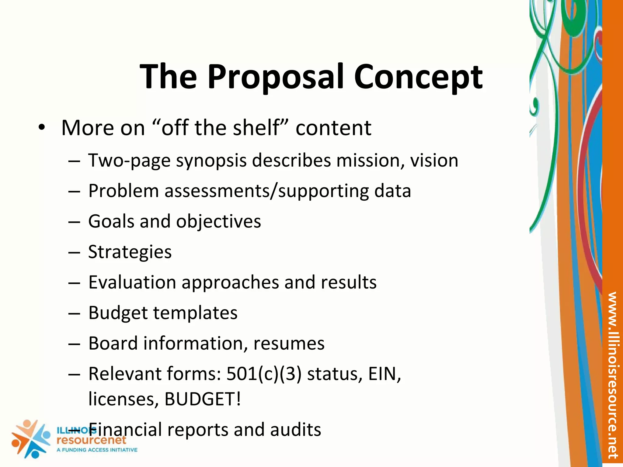 The Proposal Concept More on “off the shelf” content Two-page synopsis describes mission, vision Problem assessments/supporting data Goals and objectives Strategies Evaluation approaches and results  Budget templates Board information, resumes Relevant forms: 501(c)(3) status, EIN, licenses, BUDGET! Financial reports and audits 