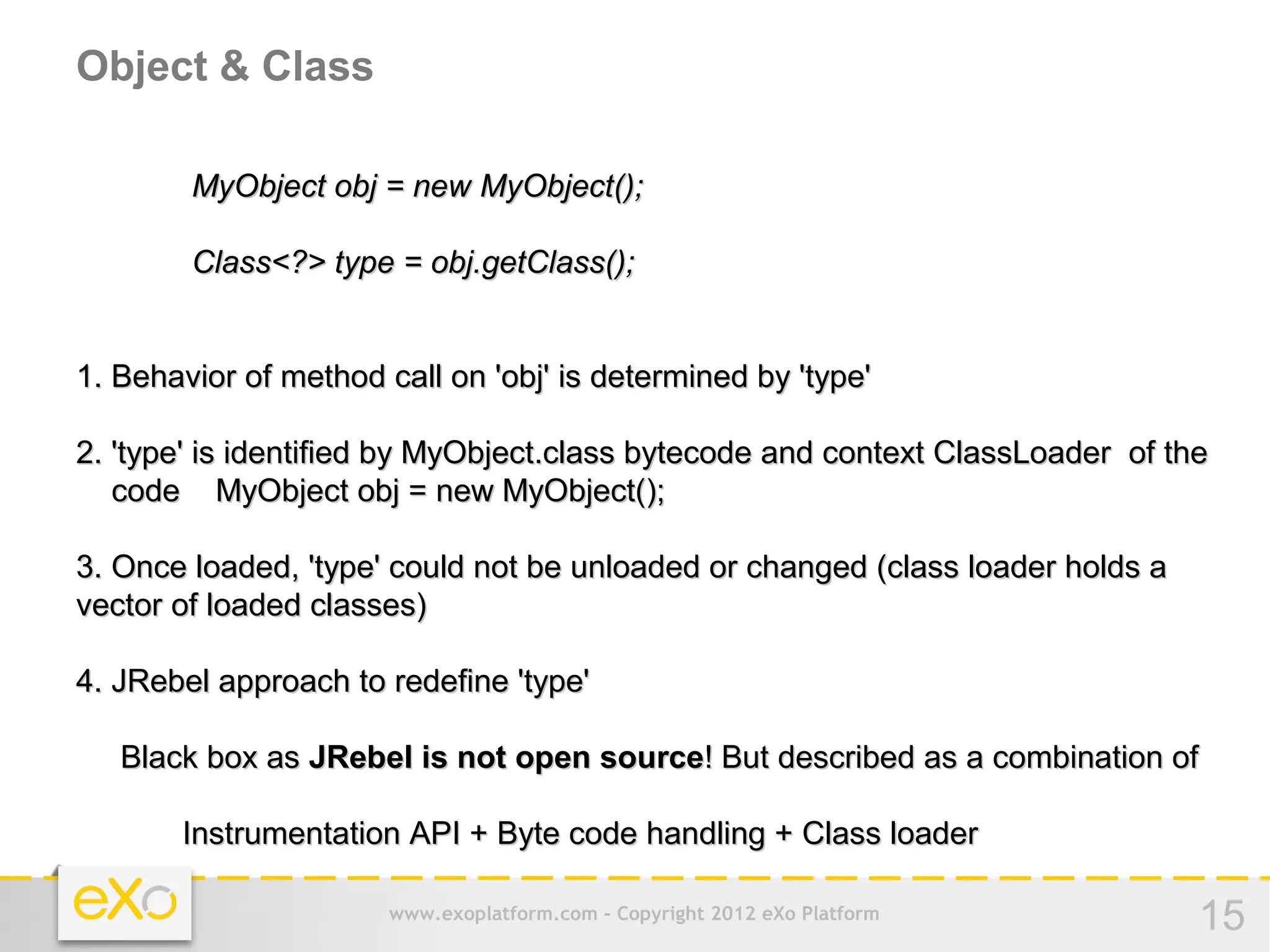 Object & Class

        MyObject obj = new MyObject();

        Class<?> type = obj.getClass();


1. Behavior of method call on 'obj' is determined by 'type'

2. 'type' is identified by MyObject.class bytecode and context ClassLoader of the
   code MyObject obj = new MyObject();

3. Once loaded, 'type' could not be unloaded or changed (class loader holds a
vector of loaded classes)

4. JRebel approach to redefine 'type'

   Black box as JRebel is not open source! But described as a combination of

       Instrumentation API + Byte code handling + Class loader

                       www.exoplatform.com - Copyright 2012 eXo Platform        15
 