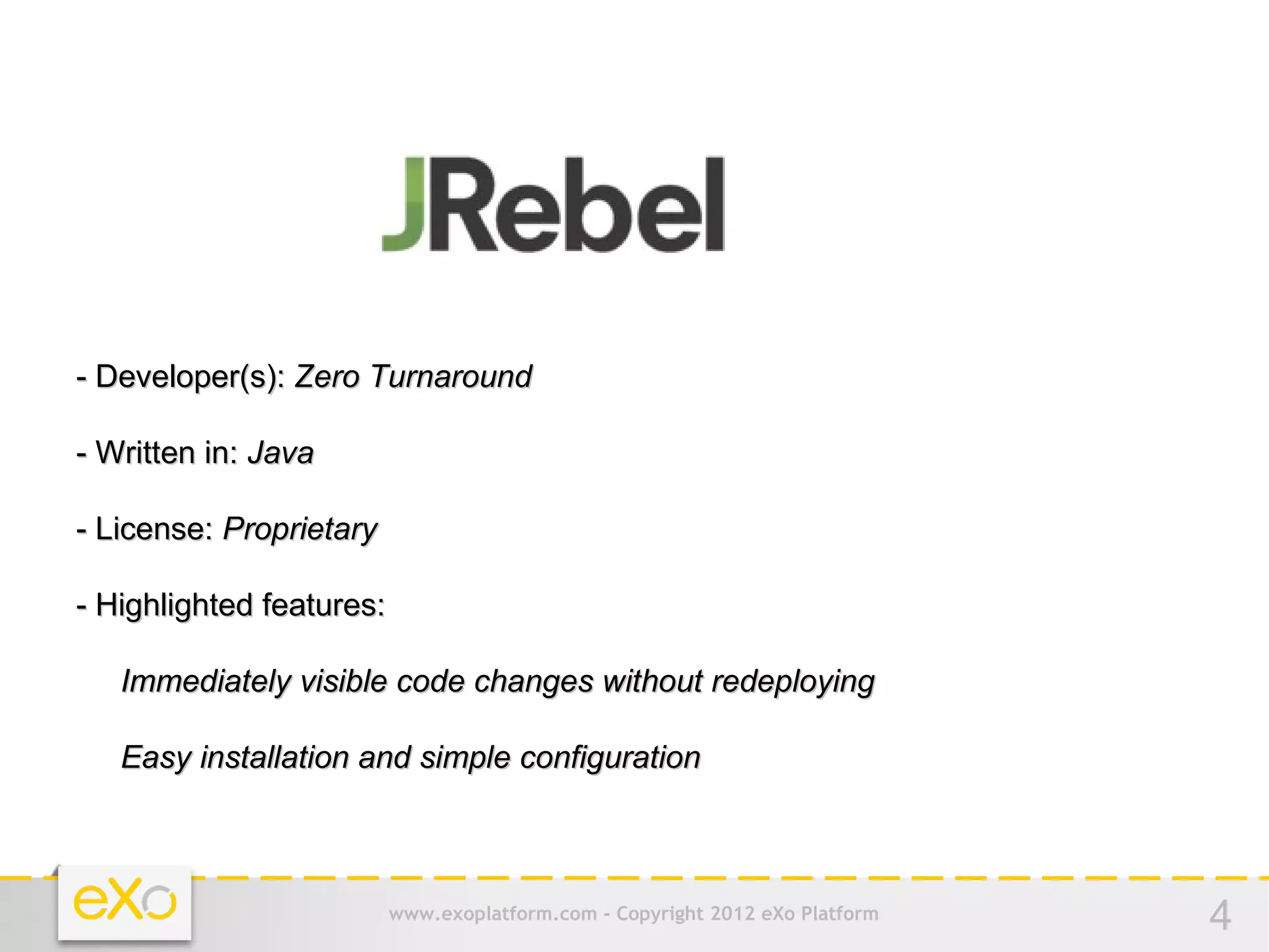 - Developer(s): Zero Turnaround

- Written in: Java

- License: Proprietary

- Highlighted features:

   Immediately visible code changes without redeploying

   Easy installation and simple configuration



                          www.exoplatform.com - Copyright 2012 eXo Platform   4
 