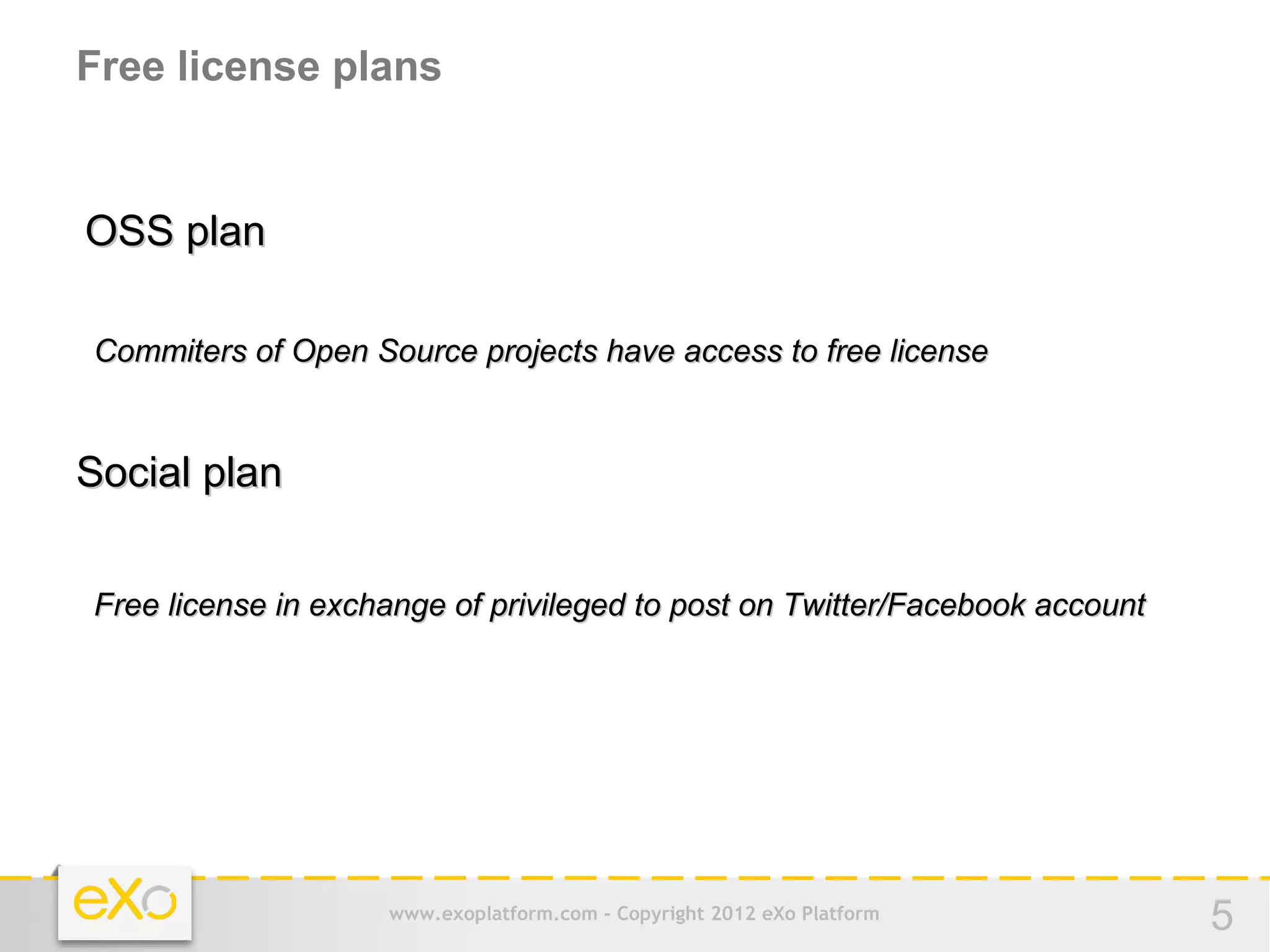 Free license plans


OSS plan

Commiters of Open Source projects have access to free license


Social plan


Free license in exchange of privileged to post on Twitter/Facebook account




                    www.exoplatform.com - Copyright 2012 eXo Platform        5
 