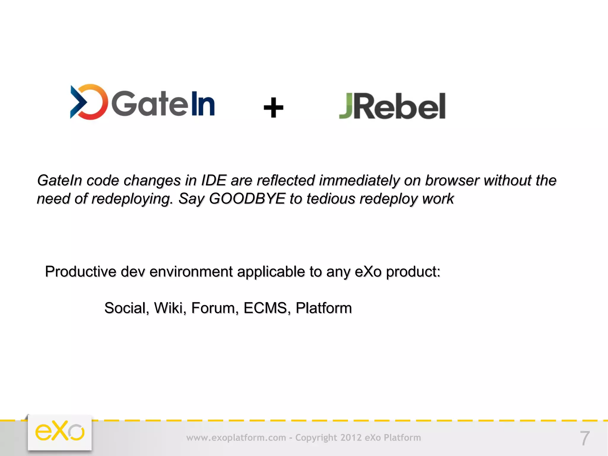 GateIn code changes in IDE are reflected immediately on browser without the
need of redeploying. Say GOODBYE to tedious redeploy work



 Productive dev environment applicable to any eXo product:

         Social, Wiki, Forum, ECMS, Platform




                     www.exoplatform.com - Copyright 2012 eXo Platform        7
 
