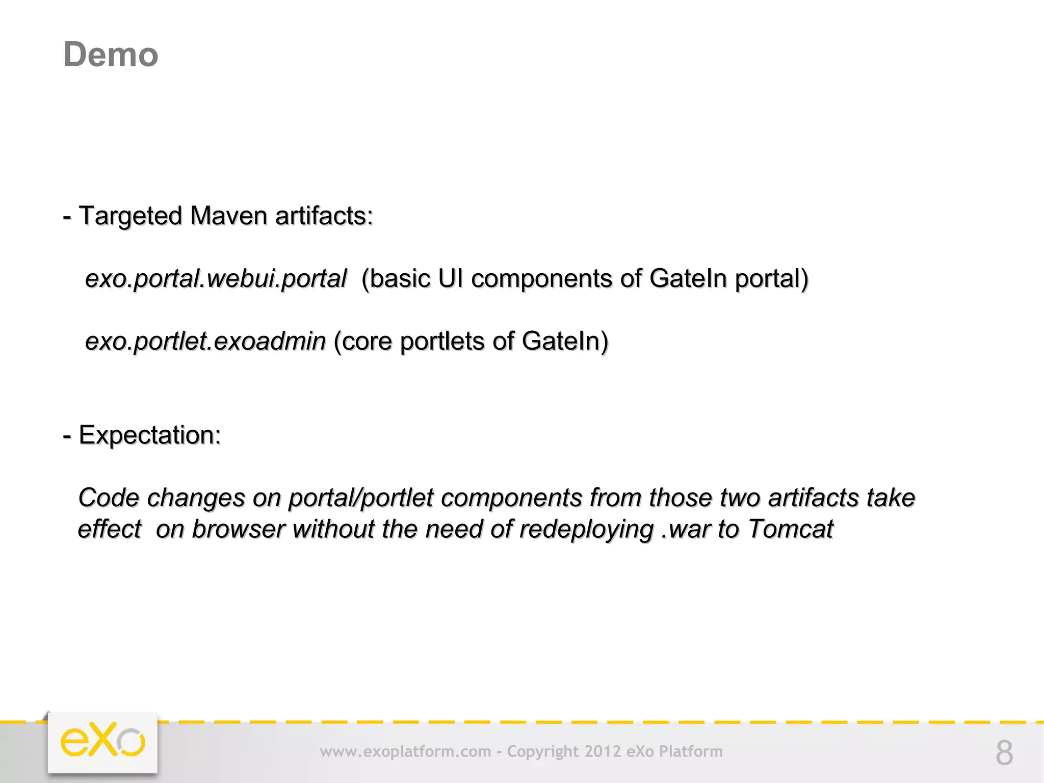 Demo



- Targeted Maven artifacts:

 exo.portal.webui.portal (basic UI components of GateIn portal)

 exo.portlet.exoadmin (core portlets of GateIn)


- Expectation:

 Code changes on portal/portlet components from those two artifacts take
 effect on browser without the need of redeploying .war to Tomcat




                      www.exoplatform.com - Copyright 2012 eXo Platform    8
 