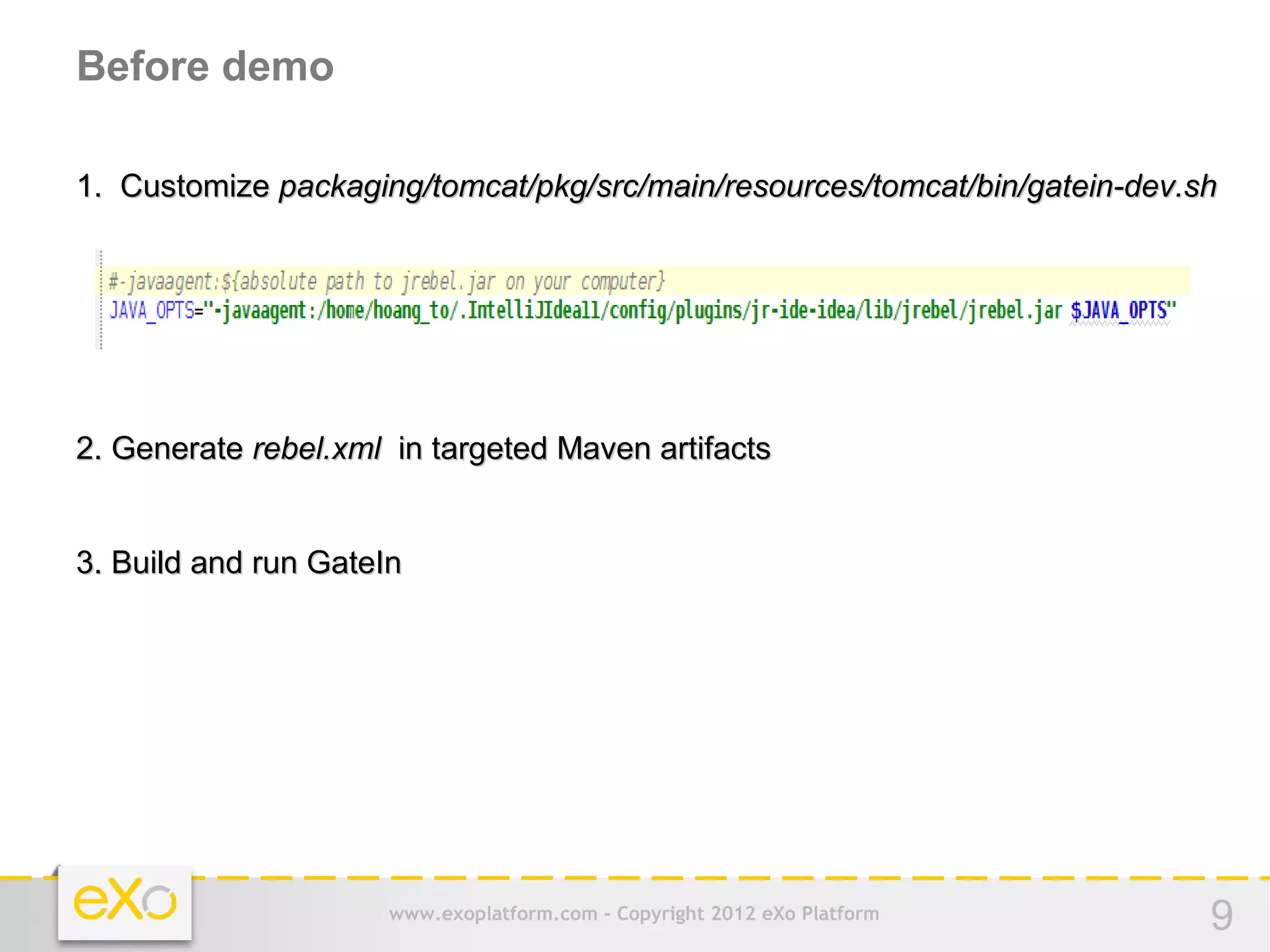 Before demo

1. Customize packaging/tomcat/pkg/src/main/resources/tomcat/bin/gatein-dev.sh




2. Generate rebel.xml in targeted Maven artifacts


3. Build and run GateIn




                      www.exoplatform.com - Copyright 2012 eXo Platform     9
 
