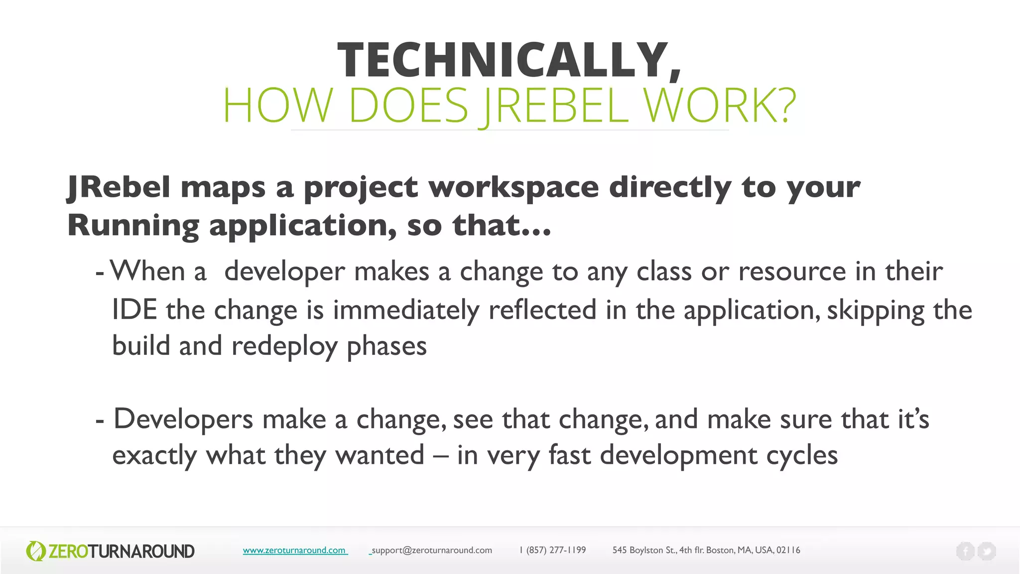 TECHNICALLY,
HOW DOES JREBEL WORK?
www.zeroturnaround.com support@zeroturnaround.com 1 (857) 277-1199 545 Boylston St., 4th flr.Boston,MA, USA, 02116
Jrebel maps a project workspace directly to your
Running application, so that”
- When a developer makes a change to any class or resource in their
IDE the change is immediately reflected in the application, skipping the
build and redeploy phases
- Developers make a change, see that change, and make sure that it’s
exactly what they wanted – in very fast development cycles
 