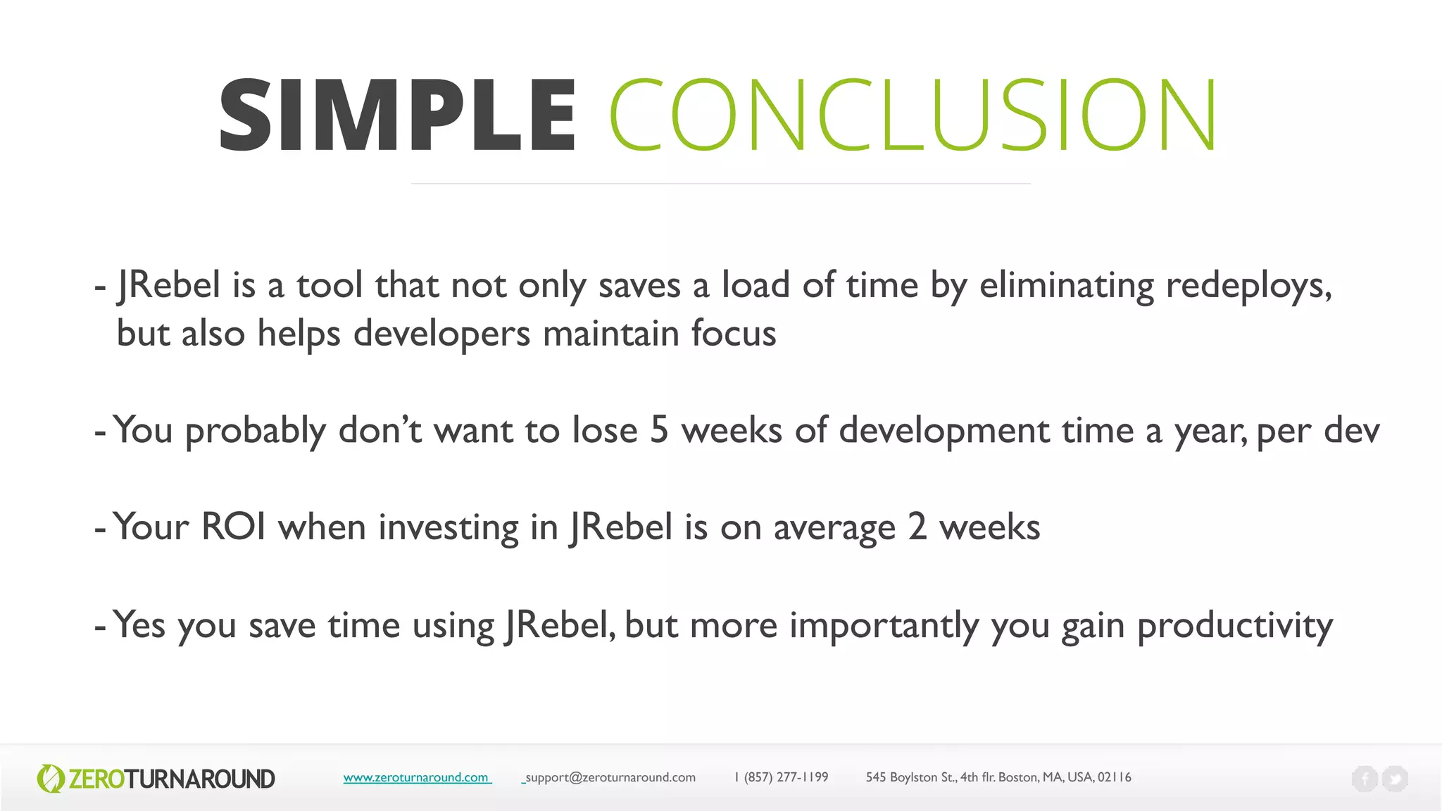 SIMPLE CONCLUSION
www.zeroturnaround.com support@zeroturnaround.com 1 (857) 277-1199 545 Boylston St., 4th flr.Boston,MA, USA, 02116
- JRebel is a tool that not only saves a load of time by eliminating redeploys,
but also helps developers maintain focus
-You probably don’t want to lose 5 weeks of development time a year, per dev
-Your ROI when investing in JRebel is on average 2 weeks
-Yes you save time using JRebel, but more importantly you gain productivity
 