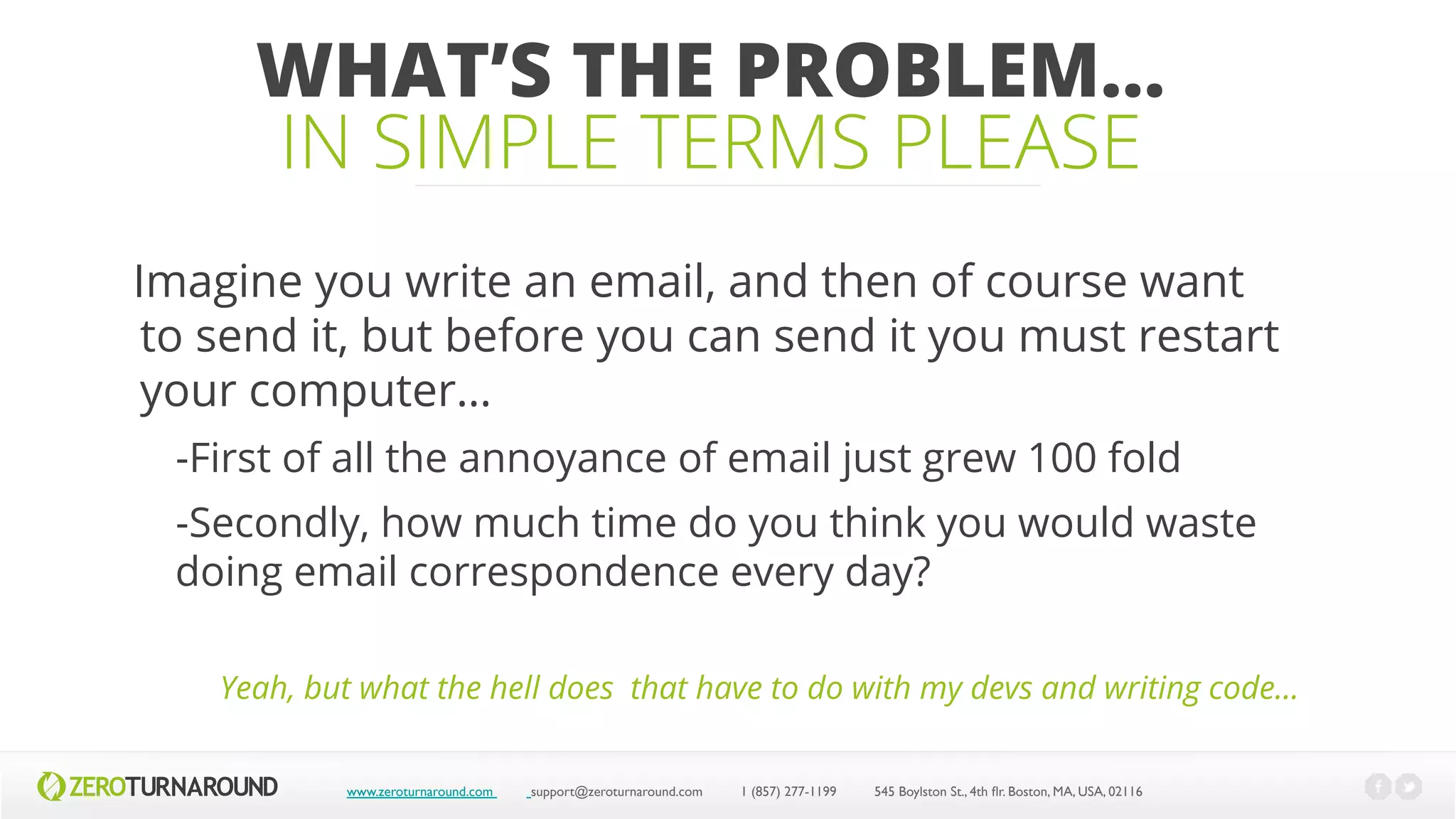 WHAT’S THE PROBLEM…
IN SIMPLE TERMS PLEASE
Imagine you write an email, and then of course want
to send it, but before you can send it you must restart
your computer…
-First of all the annoyance of email just grew 100 fold
-Secondly, how much time do you think you would waste
doing email correspondence every day?
www.zeroturnaround.com support@zeroturnaround.com 1 (857) 277-1199 545 Boylston St., 4th flr.Boston,MA, USA, 02116
Yeah, but what the hell does that have to do with my devs and writing code…
 