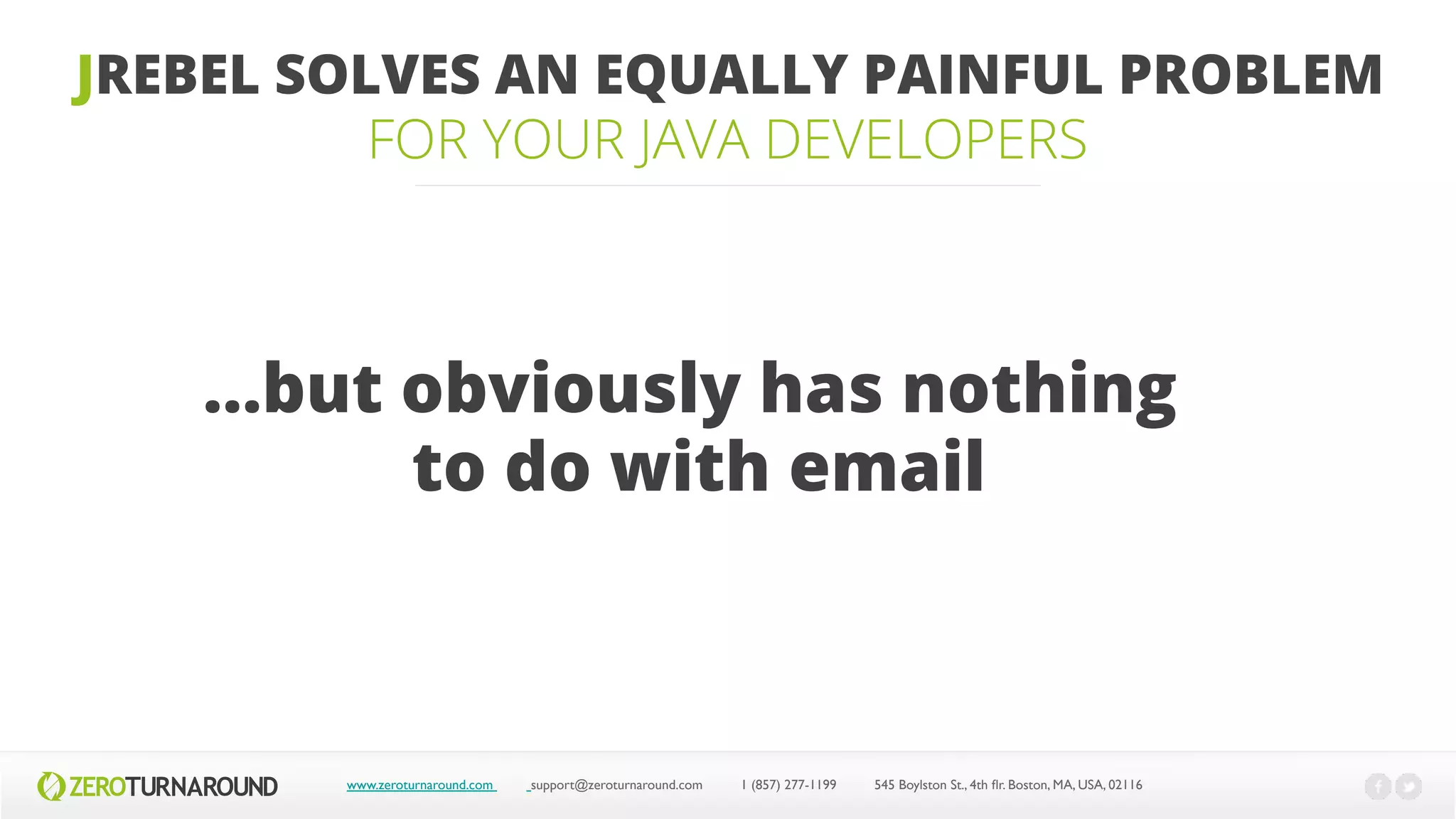 JREBEL SOLVES AN EQUALLY PAINFUL PROBLEM
FOR YOUR JAVA DEVELOPERS
www.zeroturnaround.com support@zeroturnaround.com 1 (857) 277-1199 545 Boylston St., 4th flr.Boston,MA, USA, 02116
…but obviously has nothing
to do with email
 