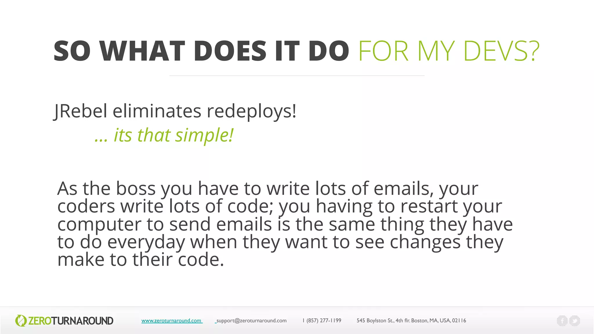 SO WHAT DOES IT DO FOR MY DEVS?
www.zeroturnaround.com support@zeroturnaround.com 1 (857) 277-1199 545 Boylston St., 4th flr.Boston,MA, USA, 02116
JRebel eliminates redeploys!
… its that simple!
As the boss you have to write lots of emails, your
coders write lots of code; you having to restart your
computer to send emails is the same thing they have
to do everyday when they want to see changes they
make to their code.
 