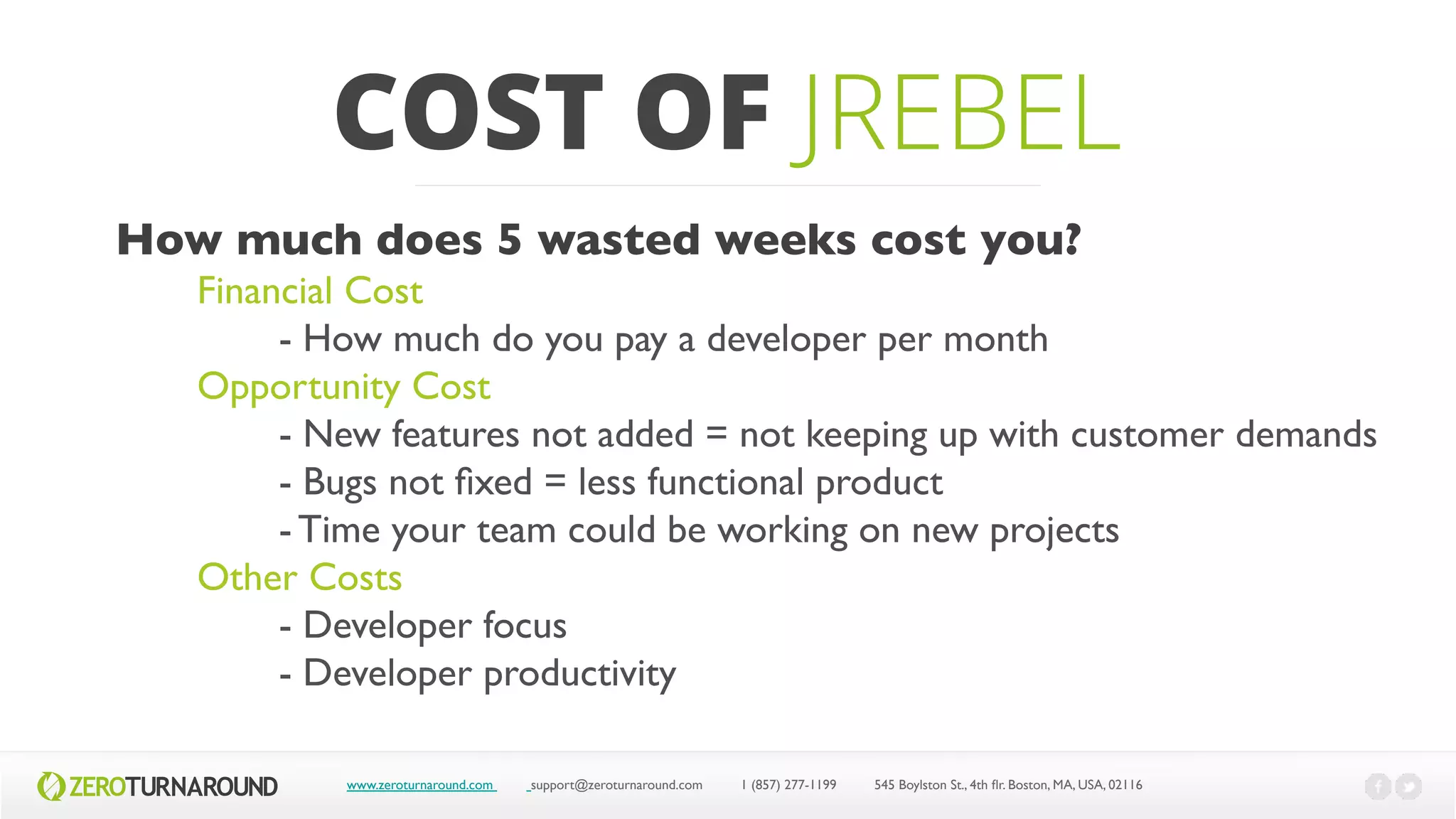 COST OF JREBEL
www.zeroturnaround.com support@zeroturnaround.com 1 (857) 277-1199 545 Boylston St., 4th flr.Boston,MA, USA, 02116
How much does 5 wasted weeks cost you?
Financial Cost
- How much do you pay a developer per month
Opportunity Cost
- New features not added = not keeping up with customer demands
- Bugs not fixed = less functional product
- Time your team could be working on new projects
Other Costs
- Developer focus
- Developer productivity
 